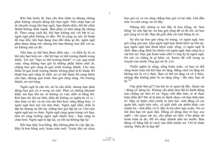 |
    Khi bạn bước đi, bạn cần đưa chân ra nhưng chúng                             bao giờ có và nó cũng chẳng bao giờ có lại nữa. Lần đầu
phải không chuyển động khi bạn ngồi. Nếu chân bạn cứ                             tiên và cuối cùng, nó có đấy.
di chuyển trong khi bạn ngồi, bạn thành điên, thế thì chân                           Nhưng khi chúng ta nói đây là hoa hồng, từ ‘hoa
thành không lành mạnh. Bạn phải có khả năng tắt chúng                            hồng’ là việc lặp lại: nó bao giờ cũng đã có đó rồi; nó bao
đi. Theo cùng cách đó, khi bạn không nói với bất kì ai,                          giờ cũng sẽ có đó. Bạn đã giết chết cái mới bằng từ cũ.
ngôn ngữ phải không có đấy. Nó là công cụ nói, kĩ thuật
để trao đổi; khi bạn đang trao đổi điều gì đó, ngôn ngữ                              Sự tồn tại bao giờ cũng trẻ trung, và ngôn ngữ, bao
phải được dùng tới; nhưng khi bạn không trao đổi với ai,                         giờ cũng già nua. Qua ngôn ngữ bạn thoát khỏi sự tồn tại,
nó không nên có đó.                                                              qua ngôn ngữ bạn thoát khỏi cuộc sống, vì ngôn ngữ là
                                                                                 chết. Bạn càng dính líu nhiều với ngôn ngữ, bạn càng bị u
    Nếu bạn có thể làm được điều này - và điều ấy là có                          mê bởi nó. Học giả hoàn toàn chết vì ông ấy là ngôn ngữ,
thể nếu bạn hiểu nó - thế thì bạn có thể trưởng thành trong                      lời nói và chẳng là gì khác cả. Sartre đã viết trong tự
thiền. Tôi nói “bạn có thể trưởng thành” vì các quá trình                        truyện của mình. Ông gọi nó là: Lời.
cuộc sống không bao giờ là những phần thêm chết dí,
chúng bao giờ cũng là quá trình trưởng thành. Cho nên                                 Thiền nghĩa là sống, sống hoàn toàn, và bạn có thể
thiền là quá trình trưởng thành, không phải là kĩ thuật. Kĩ                      sống hoàn toàn chỉ khi bạn im lặng. Bằng cách im lặng tôi
thuật bao giờ cũng là chết; nó có thể được bổ sung thêm                          không nói là vô ý thức. Bạn có thể im lặng và vô ý thức,
cho bạn, nhưng quá trình, bao giờ cũng sống. Nó trưởng                           nhưng đấy không phải là im lặng sống - lần nữa, bạn sẽ
thành, nó mở rộng.                                                               lỡ.136
    Ngôn ngữ là cần tới, nó là cần thiết, nhưng bạn phải                              Vậy phải làm gì? Câu hỏi là có quan hệ đấy. Quan sát
đừng bao giờ cứ ở trong nó mãi. Phải có những khoảnh                             - đừng cố dừng lại. Không cần phải làm bất kì hành động
khắc mà bạn tồn tại và không có việc diễn tả bằng lời.                           nào chống lại tâm trí cả. Ngay chỗ đầu tiên, ai sẽ thực
Khi bạn chỉ tồn tại thôi, điều đó không có nghĩa là vô vị -                      hiện điều đó? Đó sẽ là tâm trí đánh nhau với bản thân tâm
tâm thức có đó, và nó còn sắc bén hơn, sống động hơn, vì                         trí. Bạn sẽ phân chia mình ra làm hai: một đằng cố cai
ngôn ngữ làm mờ xỉn tâm thức. Ngôn ngữ chắc chắn là                              quản hết, ngồi trên trốc, cố giết chết các phần khác của
lặp lại nhưng sự tồn tại, chẳng bao giờ lặp lại cả. Cho nên                      chính nó - một điều vô lí, đấy là trò chơi ngu xuẩn. Nó có
ngôn ngữ tạo ra chán. Ngôn ngữ càng quan trọng với bạn,                          thể đưa bạn tới quái đản. Đừng cố dừng tâm trí hay suy
tâm trí càng hướng ngôn ngữ nhiều hơn - bạn càng bị                              nghĩ - chỉ quan sát nó, cho phép nó thôi. Cho phép nó
chán hơn. Ngôn ngữ là lặp lại, sự tồn tại không lặp lại.                         hoàn toàn tự do. Để nó chạy nhanh như nó muốn. Bạn
                                                                                 đừng cố bằng bất kì cách nào điều khiển nó. Chỉ là nhân
   Khi bạn thấy hoa hồng, đấy không phải là việc lặp lại.                        chứng. Điều đó là đẹp đẽ!
Đấy là hoa hồng mới, hoàn toàn mới. Trước đây nó chưa

                                                                       |
                                                                  11/10/97 -4
                                                              28/03/2010 - 186
                           371                                                                                372
 