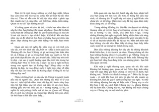 |
    Tâm trí là một trong những cơ chế đẹp nhất. Khoa                                 Khi quan sát của bạn trở thành sâu sắc hơn, nhận biết
học còn chưa thể nào tạo ra được bất kì thiết bị nào như                         của bạn cũng trở nên sâu sắc hơn, lỗ hổng bắt đầu nảy
tâm trí. Tâm trí vẫn còn là kiệt tác duy nhất - phức tạp                         sinh, có khoảng hở. Ý nghĩ này trôi qua, ý nghĩ khác còn
thế, mạnh mẽ vô cùng thế, với biết bao nhiều tiềm năng.                          chưa tới; có lỗ hổng. Đám mây này đã bay qua, đám mây
Quan sát nó đi! Tận hưởng nó đi!                                                 khác đang tới; có lỗ hổng.
    Và đừng quan sát như kẻ thù, vì nếu bạn nhìn tâm trí                              Trong những lỗ hổng đó, lần đầu tiên bạn sẽ có những
như kẻ thù, bạn không thể quan sát được. Bạn đã bị định                          thoáng nhìn về vô trí, bạn sẽ có hương vị của vô trí. Gọi
kiến; bạn đã chống lại. Bạn đã quyết định rằng cái nào đó                        nó là hương vị của Thiền, của Đạo hay Yoga. Trong
là sai với tâm trí - bạn đã kết luận. Và bất kì khi nào bạn                      những khoảng hở ngắn ngủi đó, bỗng nhiên bầu trời sáng
nhìn vào ai đó như kẻ thù, bạn sẽ chẳng bao giờ nhìn sâu                         tỏ và mặt trời toả nắng. Bỗng nhiên thế giới tràn đầy bí ẩn
được. Bạn chẳng bao giờ nhìn thẳng vào mắt; bạn tránh                            vì tất cả mọi rào chắn đều đã bị loại bỏ. Màn ảnh trên mắt
né.                                                                              bạn không còn đó nữa. Bạn thấy rõ ràng, bạn thấy thấu
                                                                                 suốt; toàn bộ sự tồn tại trở thành trong suốt.
     Quan sát tâm trí nghĩa là: nhìn vào nó với tình yêu
sâu sắc, với tôn kính sâu sắc, biết ơn - đấy là món quà của                          Ban đầu những khoảng hở này chỉ là những khoảnh
Thượng đế cho bạn! Chẳng có gì sai trong bản thân tâm                            khắc hiếm hoi, ít ỏi và cách xa nhau. Nhưng chúng sẽ cho
trí cả. Chẳng có gì sai trong bản thân suy nghĩ cả. Nó là                        bạn những thoáng nhìn về samadhi là gì. Những vũng im
quá trình đẹp đẽ như các quá trình khác. Mây bay trên trời                       lặng nhỏ - chúng sẽ tới và chúng sẽ biến mất. Nhưng bây
là đẹp - tại sao ý nghĩ thoáng qua bầu trời bên trong lại                        giờ bạn biết rằng bạn đang trên con đường phải - bạn bắt
không đẹp? Hoa nở trên cây là đẹp - tại sao ý nghĩ nở hoa                        đầu quan sát nữa.
trong con người bạn lại không đẹp? Sông chảy ra đại                                  Khi một ý nghĩ thoáng qua, quan sát nó; khi một
dương là đẹp, tại sao dòng suối ý nghĩ này chạy đi đâu                           khoảng hở thoáng qua, quan sát nó. Mây đẹp; ánh nắng
đấy tới địa chỉ chưa biết lại không đẹp? Chẳng lẽ nó lại                         mặt trời đẹp. Bây giờ bạn không có tâm trí cố định; bạn
không đẹp sao?                                                                   không nói, “Mình chỉ thích khoảng hở.” Điều ấy là ngu
     Nhìn với lòng biết ơn sâu sắc đi. Đừng là người tranh                       xuẩn - vì một khi bạn trở nên bị gắn bó chỉ muốn có
đấu mà là người yêu. Quan sát những sắc thái vi tế của                           khoảng hở, bạn đã quyết định chống lại suy nghĩ. Và thế
tâm trí; tính khí bất thần, tính khí đẹp đẽ; bước nhảy hay                       thì những khoảng hở này sẽ biến mất. Chúng xảy ra chỉ
tiến bộ bất thần; các trò chơi mà tâm trí cứ chơi hoài,                          khi bạn ở rất xa, cách biệt. Chúng xảy ra, chúng không
những giấc mơ nó thêu dệt ra - tưởng tượng, kí ức; cả                            thể bị đem đến. Chúng xảy ra, bạn không thể buộc chúng
nghìn lẻ một phóng chiếu mà nó tạo ra. Quan sát! Đứng                            xảy ra. Chúng xảy ra một cách tự phát.
đó, ở cách xa, khoảng xa, trung lập, không liên can, chốc
lát thôi bạn sẽ bắt đầu cảm thấy...
                                                                       |
                                                                  11/10/97 -4
                                                              28/03/2010 - 187
                           373                                                                                374
 