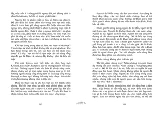 |
lấy, nếu chân lí không phải là ngược đời, nó không phải là                           Bạn có thể hiểu được câu hỏi của mình. Bạn đang lo
chân lí chút nào, thế thì nó là cái gì đó khác.                                  lắng rằng bằng việc trở thành nhân chứng, bạn sẽ trở
                                                                                 thành khán giả của cuộc sống. Không, là khán giả là một
    Ngược đời là phẩm chất cơ bản, cố hữu của chân lí.
                                                                                 điều, còn là nhân chứng là một điều hoàn toàn khác, khác
Để cho điều đó được chìm vào trong tim bạn mãi mãi;
                                                                                 hẳn về chất.
chân lí là cái bao giờ cũng ngược đời. Mặc dầu mọi điều
ngược đời, không nhất thiết là chân lí, nhưng mọi chân lí                             Khán giả thì dửng dưng; người đó đờ đẫn, người đó là
đều là ngược đời. Chân lí phải là ngược đời bởi vì nó phải                       một kiểu ngủ. Người đó không tham dự vào cuộc sống.
có cả hai cực, phủ định và khẳng định, và siêu việt. Nó                          Người đó sợ, người đó hèn nhát. Người đó nép sang bên
phải là sống và chết, và hơn nữa. Với ‘hơn nữa’ tôi muốn                         đường và chỉ nhìn người khác sống. Đó là điều bạn đang
nói siêu việt lên trên cả hai - cả hai, và không cả hai. Đó                      làm cả cuộc đời mình: ai đó khác hành động trong phim
là ngược đời tối hậu.                                                            và bạn xem điều đó. Bạn là khán giả! Người bị dính vào
    Khi bạn đang trong tâm trí, làm sao bạn ca hát được?                         ghế hàng giờ trước ti vi - cũng là khán giả. Ai đó khác
Tâm trí tạo ra khổ: từ khổ, không thể có ca hát được. Khi                        đang hát, bạn nghe. Ai đó khác đang múa, bạn chỉ là khán
                                                                                 giả. Ai đó khác đang yêu và bạn chỉ ngồi xem, bạn không
bạn đang trong tâm trí, làm sao bạn có thể nhảy múa
                                                                                 phải là người tham gia. Các nhà chuyên môn đang làm
được? Có đấy, bạn có thể đi qua một cử chỉ trống rỗng
nào đó gọi là điệu vũ, nhưng đấy không phải là điệu vũ                           điều bạn đáng phải làm cho riêng mình.
thật.                                                                               Nhân chứng không phải là khán giả.
    Chỉ một Meera mới biết điệu vũ thật, hay một                                     Thế thì nhân chứng là gì? Nhân chứng là người tham
Krishna, hay một Chaitanya; đấy là những người biết điệu                         dự nhưng vẫn còn tỉnh táo. Nhân chứng là trong trạng thái
vũ thật. Những người khác chỉ biết kĩ thuật nhảy múa,                            vi vô vi. Đó là lời của Lão tử; điều đó có nghĩa là hoạt
nhưng chẳng có gì tràn ngập; năng lượng của họ trì trệ.                          động qua bất hoạt. Nhân chứng không phải là người đã
Những người đang sống trong tâm trí là đang sống trong                           thoát li khỏi cuộc sống. Người đó vẫn sống trong cuộc
bản ngã, và bản ngã, không thể nhảy múa được. Nó có thể                          đời, còn sống toàn bộ hơn nhiều, còn sống say mê hơn
trình diễn nhưng không phải là điệu vũ.                                          nhiều, nhưng vẫn còn là người quan sát sâu bên trong,
                                                                                 liên tục nhớ, “Ta là tâm thức.”
    Điệu vũ thực xảy ra chỉ khi bạn đã trở thành nhân
chứng. Thế thì bạn phúc lạc đến mức chính phúc lạc bắt                               Thử nó đi. Bước trên đường, nhớ lấy rằng bạn là tâm
đầu tràn ngập bạn; đó là điệu vũ. Chính phúc lạc bắt đầu                         thức. Việc bước đi vẫn tiếp tục, và một điều mới được
hát, bài hát nảy sinh theo cách của nó. Và chỉ khi bạn là                        thêm vào - sự giầu có mới được thêm vào, cái đẹp mới.
nhân chứng, bạn mới có thể nếm trải cuộc sống được.                              Cái gì đó bên trong được thêm vào cho hành động bên
                                                                                 ngoài. Bạn trở thành ngọn lửa của tâm thức, và thế thì
                                                                       |
                                                                  11/10/97 -4
                                                              28/03/2010 - 199
                           397                                                                               398
 