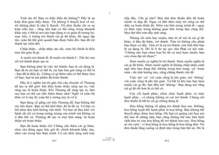 |
    Tỉnh táo đi! Bạn có thấy điều đó không?! Đấy là sự                           tiếp đấy. Cần gì nào? Mọi thứ đơn thuần đều đã hoàn
kiện đơn giản thấy được. Tôi không lí thuyết hoá về nó;                          chỉnh và đẹp đẽ. Ngay cả đến đám mây tôi cũng có thể
tôi không phải là nhà lí thuyết. Tôi đơn thuần chỉ ra sự                         thấy sự hoàn thiện đó. Nhìn vào bên trong mình đi - ngay
kiện trần trụi - rằng nếu bạn có thể sống trong khoảnh                           cả đám mây trong không gian bên trong bạn cũng thế.
khắc này ở bất kì nơi nào bạn đang ở và quên đi tương lai,                       Mọi thứ đều tràn đầy ánh sáng.
mục tiêu, ý tưởng trở thành cái gì đó khác, thì ngay lập                             Nhưng rồi sớm hay muộn, tâm trí sẽ nói là cái gì đó
tức, toàn bộ thế giới quanh bạn được biến đổi; bạn đã trở                        khác, ở đâu đó khác, trở thành. Tâm trí không cho phép
thành lực biến đổi.
                                                                                 bạn được có đấy. Tâm trí là sự trở thành, còn linh hồn bạn
   Chấp nhận... chấp nhận sâu sắc, toàn bộ chính là điều                         là sự đang là. Đó là lí do tại sao chư Phật cứ nói mãi:
mọi tôn giáo là gì.                                                              “Chừng nào bạn chưa loại bỏ tất cả mọi ham muốn, bạn
                                                                                 còn chưa đạt tới được!”
     A muốn trở thành B; B muốn trở thành C. Thế thì cơn
sốt trở thành được tạo ra.                                                           Ham muốn có nghĩa là trở thành. Ham muốn nghĩa là
    Bạn không phải là việc trở thành; bạn là cái đang là.                        cái gì đó khác. Ham muốn nghĩa là không chấp nhận cảnh
                                                                                 ngộ như bạn đang thế, không trong tâm trạng ‘có’ hoàn
Bạn đã là cái bạn có thể là, cái bạn bao giờ cũng có thể là
                                                                                 toàn - dù tình huống nào, cũng chẳng thành vấn đề.
- bạn đã là điều ấy. Chẳng có gì thêm nữa có thể được làm
về bạn; bạn là sản phẩm đã hoàn thành.                                               Việc nói ‘có’ với cuộc sống là tôn giáo; nói ‘không’
                                                                                 với cuộc sống là phi tôn giáo. Và bất kì khi nào bạn ham
    Đây là ý nghĩa mà tôi gán cho câu chuyện về Thượng
                                                                                 muốn cái gì đó, bạn đều nói ‘không.’ Bạn đang nói rằng
đế tạo ra thế giới: khi điều hoàn thiện sáng tạo ra, việc
                                                                                 cái gì đó tốt hơn là có thể có.
sáng tạo là hoàn thiện. Khi Thượng đế sáng tạo ra, làm
sao bạn có thể cải tiến thêm được nữa? Nghĩ về toàn bộ                              Cây cối hạnh phúc, chim chóc hạnh phúc và mây
điều vô lí này đi; toàn bộ ý tưởng này là vô lí.                                 hạnh phúc - vì chúng không có cái trở thành. Chúng chỉ
                                                                                 đơn thuần là bất kì cái gì chúng đang là.
     Bạn đang cố gắng cải tiến Thượng đế; bạn không thể
cải tiến được. Bạn có thể khổ thôi, đó là tất cả. Và bạn có                          Hoa hồng không cố gắng trở thành hoa sen. Không,
thể phải đau khổ không cần thiết. Và bạn sẽ đau khổ với                          hoa hồng tuyệt đối hạnh phúc là hoa hồng. Bạn không thể
bệnh tật chỉ có trong tưởng tượng của mình mà không có                           thuyết phục được hoa hồng. Dù bạn có quảng cáo hoa sen
ở đâu hết cả. Thượng đế tạo ra mọi khả năng: từ hoàn                             thế nào đi chăng nữa, bạn cũng không thể nào làm biến
thiện tới hoàn thiện.                                                            chất tâm trí của hoa hồng để trở thành hoa sen. Hoa hồng
                                                                                 sẽ chỉ cười - vì hoa hồng là hoa hồng là hoa hồng thôi. Nó
    Bạn đã hoàn thiện rồi! Chẳng cần thêm cái gì khác.
                                                                                 đơn thuần lắng xuống và định tâm trong bản thể nó. Đó là
nhìn cho đúng ngay bây giờ đi, chính khoảnh khắc này,
nhìn vào trong bản thân mình. Có cái nhìn sáng suốt trực
                                                                       |
                                                                  11/10/97 -4
                                                              28/03/2010 - 206
                           411                                                                                412
 