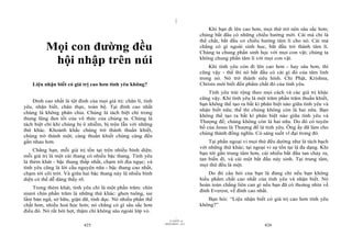 |
                                                                                      Khi bạn đi lên cao hơn, mọi thứ trở nên sâu sắc hơn;
                                                                                  chúng bắt đầu có những chiều hướng mới. Cái mà chỉ là
                                                                                  thể chất, bắt đầu có chiều hướng tâm lí cho nó. Cái mà
          Mọi con đường đều                                                       chẳng có gì ngoài sinh học, bắt đầu trở thành tâm lí.
                                                                                  Chúng ta chung phần sinh học với mọi con vật; chúng ta
           hội nhập trên núi                                                      không chung phần tâm lí với mọi con vật.
                                                                                      Khi tình yêu còn đi lên cao hơn - hay sâu hơn, thì
                                                                                  cũng vậy - thế thì nó bắt đầu có cái gì đó của tâm linh
                                                                                  trong nó. Nó trở thành siêu hình. Chỉ Phật, Krishna,
    Liệu nhận biết có giá trị cao hơn tình yêu không?                             Christs mới biết đến phẩm chất đó của tình yêu.
                                                                                      Tình yêu trải rộng theo mọi cách và các giá trị khác
                                                                                  cũng vậy. Khi tình yêu là một trăm phần trăm thuần khiết,
    Đỉnh cao nhất là tột đỉnh của mọi giá trị: chân lí, tình
                                                                                  bạn không thể tạo ra bất kì phân biệt nào giữa tình yêu và
yêu, nhận biết, chân thực, toàn bộ. Tại đỉnh cao nhất
                                                                                  nhận biết nữa; thế thì chúng không còn là hai nữa. Bạn
chúng là không phân chia. Chúng là tách biệt chỉ trong
                                                                                  không thể tạo ra bất kì phân biệt nào giữa tình yêu và
thung lũng đen tối của vô thức của chúng ta. Chúng là
                                                                                  Thượng đế; chúng không còn là hai nữa. Do đó có tuyên
tách biệt chỉ khi chúng bị ô nhiễm, bị trộn lẫn với những
                                                                                  bố của Jesus là Thượng đế là tình yêu. Ông ấy đã làm cho
thứ khác. Khoảnh khắc chúng trở thành thuần khiết,
                                                                                  chúng thành đồng nghĩa. Có sáng suốt vĩ đại trong đó.
chúng trở thành một; càng thuần khiết chúng càng đến
gần nhau hơn.                                                                         Tại phần ngoại vi mọi thứ đều dường như là tách bạch
                                                                                  với những thứ khác; tại ngoại vi sự tồn tại là đa dạng. Khi
     Chẳng hạn, mỗi giá trị tồn tại trên nhiều bình diện;
                                                                                  bạn tới gần trung tâm hơn, cái nhiều bắt đầu tan chảy ra,
mỗi giá trị là một cái thang có nhiều bậc thang. Tình yêu
                                                                                  tan biến đi, và cái một bắt đầu nảy sinh. Tại trung tâm,
là thèm khát - bậc thang thấp nhất, chạm tới địa ngục; và
                                                                                  mọi thứ đều là một.
tình yêu cũng là lời cầu nguyện nữa - bậc thang cao nhất,
chạm tới cõi trời. Và giữa hai bậc thang này là nhiều bình                            Do đó câu hỏi của bạn là đúng chỉ nếu bạn không
diện có thể dễ dàng thấy rõ.                                                      hiểu phẩm chất cao nhất của tình yêu và nhận biết. Nó
                                                                                  hoàn toàn chẳng liên can gì nếu bạn đã có thoáng nhìn về
    Trong thèm khát, tình yêu chỉ là một phần trăm: chín
                                                                                  đỉnh Everest, về đỉnh cao nhất.
mươi chín phần trăm là những thứ khác: ghen tuông, sai
lầm bản ngã, sở hữu, giận dữ, tình dục. Nó nhiều phần thể                            Bạn hỏi: “Liệu nhận biết có giá trị cao hơn tình yêu
chất hơn, nhiều hoá học hơn; nó chẳng có gì sâu sắc hơn                           không?”
điều đó. Nó rất hời hợt, thậm chí không sâu ngoài lớp vỏ.
                                                                        |
                                                                   11/10/97 -4
                                                               28/03/2010 - 213
                            425                                                                                426
 
