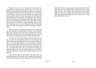 |
    Chẳng có gì cao hơn và chẳng có gì thấp hơn cả;                             nhận biết đã xảy ra, chứng ngộ samadhi đã được đạt tới.
trong thực tế, không có hai giá trị nào cả. Có hai con                          Nếu bạn theo con đường tình yêu, thế thì để chức năng
đường từ thung lũng dẫn lên đến đỉnh. Một con đường là                          nhận biết làm tiêu chuẩn, làm chuẩn. Khi bỗng nhiên,
của nhận biết, thiền: con đường của thiền. Con đường kia                        chẳng từ đâu cả, tại chính trung tâm tình yêu của bạn,
là con đường của tình yêu, con đường của người sùng                             ngọn lửa nhận biết bắt đầu nảy sinh, hãy biết rõ... Hhân
kính, bhaktas, Sufis. Hai con đường này là tách bạch khi                        hoan đi! Bạn đã về nhà.149
bạn bắt đầu cuộc hành trình; bạn phải lựa chọn. Dù bạn
chọn con đường nào, chúng cũng dẫn đến cùng một đỉnh
cả. Và khi bạn đến gần đỉnh hơn bạn sẽ ngạc nhiên: các lữ
khách theo con đường kia cũng đang đến gần với bạn
hơn. Dần dần, từ từ các con đường bắt đầu hội nhập lại
vào nhau. Đến lúc bạn đạt tới điều tối thượng, chúng là
một.
    Người đi theo con đường của nhận biết tìm thấy tình
yêu như hậu quả của nhận biết của mình, như sản phẩm
phụ, như cái bóng. Còn người theo con đường tình yêu lại
thấy nhận biết là hậu quả, là sản phẩm phụ, là cái bóng
của tình yêu. Chúng là hai mặt của cùng một đồng tiền.
    Và nhớ lấy: nếu nhận biết của bạn mà thiếu đi tình
yêu, nó vẫn còn chưa thuần khiết; nó còn chưa biết tới
thuần khiết một trăm phần trăm. Nó còn chưa là nhận biết
thực sự; nó vẫn phải trộn lẫn với vô nhận biết. Nó không
phải là ánh sáng thuần khiết; phải vẫn còn lỗ hổng đen tối
bên trong bạn đang làm việc, vận hành, ảnh hưởng lên
bạn, chi phối bạn. Nếu tình yêu của bạn mà không có
nhận biết thế thì nó vẫn còn chưa là tình yêu. Nó phải là
cái gì đó thấp hơn, cái gì đó gần với thèm khát hơn là cầu
nguyện.
    Cho nên lấy đây là tiêu chuẩn: nếu bạn theo con
đường nhận biết, để tình yêu là tiêu chuẩn. Khi nhận biết
của bạn bỗng nhiên nở bừng thành tình yêu, biết rõ rằng
                                                                      |
                                                                 11/10/97 -4
                                                             28/03/2010 - 214
                           427                                                                              428
 