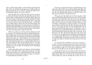 |
khi lo nghĩ là được phép và bạn bắt đầu nghĩ rằng hỗn                                Cho nên vài ngày đầu tiên bạn sẽ phải thường xuyên
độn sẽ tới, nó tới thật; bạn đã đem nó vào. Bây giờ bạn sẽ                       nhận biết. Bất kì khi nào có khoảnh khắc hạnh phúc, để
phải gieo hạt cho nó; nó đã tới. Chẳng cần phải đợi tới                          cho nó nắm lấy bạn, sở hữu bạn. Tận hưởng nó thật toàn
khoảnh khắc tiếp làm gì; nó đã có đấy rồi.                                       bộ; làm sao khoảnh khắc tiếp lại có thể khác được? Từ
                                                                                 đâu mà nó sẽ khác đi? Từ đâu mà nó tới?
     Nhớ lấy điều này, và điều này thực sự là cái gì đó kì
lạ: khi bạn buồn bạn chẳng bao giờ nghĩ rằng nó có thể là                            Thời gian của bạn được tạo ra bên trong bạn. Thời
tưởng tượng. Chẳng bao giờ tôi bắt gặp người buồn mà                             gian của bạn không phải là thời gian của tôi. Tồn tại nhiều
nói với tôi rằng có thể đấy chỉ là tưởng tượng thôi. Buồn                        thời gian song song cũng như các tâm trí vậy. Không có
là hoàn toàn thực. Nhưng hạnh phúc thì sao? - ngay lập                           một thời gian. Nếu chỉ có một thời gian thế thì sẽ khó
tức cái gì đó đã đi sai và bạn bắt đầu nghĩ, “Có thể đấy                         khăn. Thế thì trong toàn thể nhân loại khổ chẳng ai có thể
chỉ là tưởng tượng.” Bất kì khi nào bạn căng thẳng, bạn                          trở thành vị phật được vì chúng ta thuộc vào cùng thời
chẳng bao giờ nghĩ rằng nó là tưởng tượng cả. Nếu bạn có                         gian. Không, nó không phải là một. Thời gian của tôi đến
thể nghĩ rằng căng thẳng và khổ của bạn là tưởng tượng,                          từ tôi - nó là sáng tạo của tôi. Nếu khoảnh khắc này là
chúng sẽ biến mất. Và nếu bạn nghĩ im lặng và hạnh phúc                          đẹp, khoảnh khắc tiếp được sinh ra còn đẹp hơn - đây là
của mình là tưởng tượng, chúng sẽ biến mất.                                      thời gian của tôi. Nếu khoảnh khắc này là buồn cho bạn,
    Bất kì cái gì được coi là thực, đều trở thành thực. Bất                      thế thì khoảnh khắc buồn hơn được sinh ra cho bạn - đó là
                                                                                 thời gian của bạn. Hàng triệu dòng thời gian song song
kì cái gì bị coi là không thực, đều trở thành không thực.
                                                                                 tồn tại. Và có vài người tồn tại mà không có thời gian nào
Bạn là đấng sáng tạo của toàn bộ thế giới bao quanh bạn;
nhớ lấy điều này. Rất hiếm khi đạt tới được khoảnh khắc                          cả - những người đã đạt tới vô trí. Họ không có thời gian
                                                                                 vì họ không nghĩ về quá khứ; nó đã qua rồi, cho nên chỉ
hạnh phúc, phúc lạc - đừng lãng phí nó trong suy nghĩ.
Nhưng nếu bạn không làm gì cả, khả năng lo nghĩ lại có                           kẻ ngốc mới nghĩ về nó thôi. Khi cái gì qua rồi, thì nó đã
đấy. Nếu bạn không làm gì cả - nếu bạn không nhảy múa,                           qua rồi.
nếu bạn không ca hát, nếu bạn không chia sẻ - thì khả                                 Có câu mật chú của phật tử: Gate gate, para gate -
năng đó là có đấy. Chính năng lượng mà đáng mang tính                            swaha; “Trôi qua, trôi qua, hoàn toàn qua rồi; để cho nó
sáng tạo sẽ tạo ra lo nghĩ. Nó sẽ bắt đầu tạo ra căng thẳng                      đi vào ngọn lửa.” Quá khứ đã trôi qua, tương lai còn chưa
mới bên trong.                                                                   tới. Sao phải lo nghĩ về nó? Khi nó tới, chúng ta sẽ thấy.
                                                                                 Bạn sẽ có đó để gặp nó, vậy sao phải lo nghĩ về nó?
    Năng lượng phải mang tính sáng tạo. Nếu bạn không
dùng nó cho hạnh phúc, cũng năng lượng đó sẽ được                                    Cái đã qua là qua rồi, cái chưa tới vẫn còn chưa tới.
dùng cho bất hạnh. Và với bất hạnh bạn có thói quen bắt                          Chỉ khoảng khắc này là còn lại, thuần khiết, mạnh mẽ với
rễ sâu đến mức luồng năng lượng rất lỏng và tự nhiên.                            năng lượng. Sống với nó đi! Nếu nó im lặng, biết ơn đi.
Với hạnh phúc đó là nhiệm vụ vất vả.                                             Nếu nó phúc lạc, cám ơn Thượng đế, tin cậy vào nó. Và
                                                                       |
                                                                  11/10/97 -4
                                                              28/03/2010 - 218
                           435                                                                                436
 