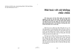|
nếu bạn có thể tin cậy, nó sẽ trưởng thành. Nếu bạn không
tin, bạn đã đầu độc nó rồi.150

                                                                                   Hài hoà với cái không
                                                                                               chắc chắn
                                                                                   Tôi càng quan sát bản thân mình, tôi càng kinh
                                                                               nghiệm cái giả tạo của bản ngã. Tôi đã bắt đầu cảm
                                                                               thấy giống như người xa lạ với bản thân mình, không
                                                                               còn biết cái gì là sai nữa. Điều này bỏ lại tôi với cảm
                                                                               giác không thoải mái về việc không có hướng dẫn, như
                                                                               tôi đã cảm thấy tôi có trước đây.


                                                                                   Điều này xảy ra; điều này chắc chắn phải xảy ra. Và
                                                                               nhớ rằng người ta nên hạnh phúc rằng nó đã xảy ra; đấy là
                                                                               chỉ dẫn tốt. Khi người ta bắt đầu trên cuộc hành trình vào
                                                                               trong, mọi thứ dường như rõ ràng, có gốc rễ, vì bản ngã
                                                                               đang kiểm soát và bản ngã có đủ mọi hướng dẫn. Bản ngã
                                                                               có đủ mọi bản đồ, bản ngã là chủ.
                                                                                   Khi bạn đi vào thêm một chút trong cuộc hành trình,
                                                                               bản ngã bắt đầu tan biến, dường như là ngày càng giả
                                                                               hơn, dường như ngày càng là trò lừa bịp, ảo giác. Khi
                                                                               người ta bắt đầu thức tỉnh khỏi mơ thế thì những hướng
                                                                               dẫn đều bị mất đi. Bây giờ người chủ cũ không còn là chủ
                                                                               nữa, còn chủ mới chưa nảy sinh. Có lẫn lộn, hỗn độn. Đây
                                                                               là chỉ dẫn tốt.

                                                                     |
                                                                11/10/97 -4
                                                            28/03/2010 - 219
                          437                                                                               438
 