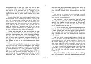 |
những hành động rất đơn giản, chẳng hạn, bước đi. Bạn                              chút chậm hơn và duyên dáng hơn. Nhưng nhận biết là có
có thể bước, và bạn có thể nhận biết rằng bạn đang bước -                          thể với những hành động nhỏ này. Và khi bạn trở thành
mỗi bước đi có thể đầy nhận biết. Ăn... hệt như cách họ                            ngày càng lưu loát hơn, dùng nhiều hoạt động phức tạp
uống trà trong các thiền viện - họ gọi nó là ‘lễ hội trà’, vì                      hơn.
với việc nhấm nháp trà, người ta phải còn tỉnh táo và nhận                             Một ngày sẽ tới khi chỉ có mọi hoạt động trong thế
biết.                                                                              giới mà trong đó bạn luôn tỉnh táo và đồng thời thực hiện
     Đấy là những hành động nhỏ nhưng để bắt đầu, chúng                            hành động đó một cách toàn bộ.
hoàn toàn tốt. Người ta không nên bắt đầu với cái gì đó                                 Bạn đang nói, “Khi tôi quyết định nhận biết trong
như việc vẽ, nhảy múa - những điều này là những hiện                               công việc, tôi lại quên mất về nhận biết.” Nó phải không
tượng rất sâu sắc và phức tạp. Bắt đầu từ những hành                               là quyết định của bạn, nó phải là kỉ luật lâu dài của bạn.
động nhỏ của cuộc sống đời thường đi. Khi bạn trở nên                              Và nhận biết phải trở thành tự phát; bạn không phải nhớ
ngày một quen thuộc với nhận biết, khi nhận biết trở                               tới nó, bạn phải không ép buộc nó.
thành hệt như hơi thở - bạn không phải nỗ lực gì về nó, nó
trở thành tự phát - thế thì trong bất kì hành động nào, bất                            “Và khi tôi trở nên nhận biết rằng tôi đã không nhận
kì công việc nào, bạn cũng đều có thể nhận biết.                                   biết, tôi thấy mặc cảm.” Điều đó hoàn toàn là đần độn.
                                                                                   Khi bạn trở nên nhận biết rằng bạn đã không nhận biết,
    Nhưng nhớ điều kiện: nó phải là vô nỗ lực; nó phải                             cảm thấy hạnh phúc rằng ít nhất bây giờ bạn đang nhận
xuất phát tự nhiên. Thế thì vẽ hay soạn nhạc, hay nhảy                             biết. Với khái niệm mặc cảm, không có chỗ trong giáo
múa, hay thậm chí đánh nhau với kẻ thù bằng lưỡi kiếm,                             huấn của tôi.
bạn cũng có thể vẫn còn hoàn toàn nhận biết. Nhưng nhận
biết đó không phải là nhận biết bạn đang cố gắng có. Nó                                 Mặc cảm là một trong những chứng ung thư của linh
không phải là cái bắt đầu; nó là đỉnh cao của kỉ luật lâu                          hồn. Và tất cả mọi tôn giáo đều đã dùng mặc cảm để phá
dài. Đôi khi nó cũng có thể xảy ra mà chẳng cần kỉ luật                            huỷ nhân phẩm bạn, lòng tự hào của bạn, và làm cho bạn
nào cả.                                                                            chỉ là nô lệ. Không cần phải cảm thấy mặc cảm, điều đó
                                                                                   là tự nhiên. Nhận biết là điều lớn lao đến mức cho dù bạn
    Nhưng điều này hiếm khi có thể xảy ra - trong những                            có thể nhận biết trong vài giây thôi, hân hoan đi. Đừng để
điều kiện cực đoan. Trong cuộc sống hàng ngày bạn nên                              ý tới những khoảnh khắc bạn quên lãng. Chú ý đến trạng
tuân theo quá trình đơn giản. Trước hết trở nên nhận biết                          thái khi bạn bỗng nhiên nhớ được, “Mình không nhận biết
về những hành động mà không cần sự tham dự của bạn.                                rồi.” Cảm thấy may mắn rằng ít nhất, sau vài giờ, nhận
Bạn có thể bước đi và bạn có thể nghĩ; bạn có thể ăn và
                                                                                   biết đã trở lại.
bạn có thể nghĩ. Thay thế nghĩ bằng nhận biết đi. Ăn, và
vẫn còn tỉnh táo rằng bạn đang ăn. Bước đi, thay thế nghĩ                              Đừng làm nó thành ăn năn, mặc cảm, buồn - vì bằng
bằng nhận biết. Cứ bước; có lẽ bước đi của bạn sẽ đôi                              cách thấy mặc cảm và buồn, bạn sẽ không được cứu giúp.
                                                                         |
                                                                    11/10/97 -4
                                                                28/03/2010 - 223
                            445                                                                                 446
 