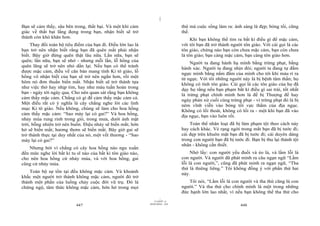 |
Bạn sẽ cảm thấy, sâu bên trong, thất bại. Và một khi cảm                         thứ mà cuộc sống làm ra: ánh sáng là đẹp; bóng tối, cũng
giác về thất bại lắng đọng trong bạn, nhận biết sẽ trở                           thế.
thành còn khó khăn hơn.                                                               Khi bạn không thể tìm ra bất kì điều gì để mặc cảm,
     Thay đổi toàn bộ tiêu điểm của bạn đi. Điều lớn lao là                      với tôi bạn đã trở thành người tôn giáo. Với cái gọi là các
bạn trở nên nhận biết rằng bạn đã quên mất phải nhận                             tôn giáo, chừng nào bạn còn chưa mặc cảm, bạn còn chưa
biết. Bây giờ đừng quên thật lâu nữa. Lần nữa, bạn sẽ                            là tôn giáo; bạn càng mặc cảm, bạn càng tôn giáo hơn.
quên; lần nữa, bạn sẽ nhớ - nhưng mỗi lần, lỗ hổng của                               Người ta đang hành hạ mình bằng trừng phạt, bằng
quên lãng sẽ trở nên nhỏ dần lại. Nếu bạn có thể tránh                           hành xác. Người ta đang nhịn đói; người ta đang tự đấm
được mặc cảm, điều về căn bản mang tính Ki tô giáo, lỗ                           ngực mình bằng nắm đấm của mình cho tới khi máu rỉ ra
hổng vô nhận biết của bạn sẽ trở nên ngắn hơn, rồi một                           từ ngực. Với tôi những người này là bị bệnh tâm thần; họ
hôm nó đơn thuần biến mất. Nhận biết sẽ trở thành tựa                            không có tính tôn giáo. Cái gọi là các tôn giáo của họ đã
như việc thở hay nhịp tim, hay như máu tuần hoàn trong                           dạy họ rằng nếu bạn phạm bất kì điều gì sai trái, tốt nhất
bạn - ngày tới ngày qua. Cho nên quan sát rằng bạn không                         là trừng phạt chính mình hơn là để bị Thượng đế hay
cảm thấy mặc cảm. Chẳng có gì để cảm thấy mặc cảm cả.                            ngày phán xử cuối cùng trừng phạt - vì trừng phạt đó là bị
Một điều rất có ý nghĩa là cây chẳng nghe lời các linh                           ném vĩnh viễn vào bóng tối vực thẳm của địa ngục.
mục Ki tô giáo. Nếu không, chúng sẽ làm cho hoa hồng                             Không có lối thoát, không có lối ra - một khi bạn đã vào
cảm thấy mặc cảm: “Sao mày lại có gai?” Và hoa hồng,                             địa ngục, bạn vào luôn rồi.
nhảy múa rung rinh trong gió, trong mưa, dưới ánh mặt
trời, bỗng nhiên trở nên buồn. Điệu nhảy sẽ biến mất; hớn                            Toàn thể nhân loại đã bị làm phạm tội theo cách này
hở sẽ biến mất; hương thơm sẽ biến mất. Bây giờ gai sẽ                           hay cách khác. Vẻ rạng ngời trong mắt bạn đã bị tước đi;
trở thành thực tại duy nhất của nó, một vết thương - “Sao                        cái đẹp trên khuôn mặt bạn đã bị tước đi; cái duyên dáng
mày lại có gai?”                                                                 trong con người bạn đã bị tước đi. Bạn bị thu lại thành tội
                                                                                 nhân - không cần thiết.
    Nhưng bởi vì chẳng có cây hoa hồng nào ngu xuẩn
đến mức nghe lời bất kì tu sĩ nào của bất kì tôn giáo nào,                            Nhớ lấy: con người yếu đuối và ẻo lả, và lầm lỗi là
cho nên hoa hồng cứ nhảy múa, và với hoa hồng, gai                               con người. Và người đã phát minh ra câu ngạn ngữ “Lầm
cũng cứ nhảy múa.                                                                lỗi là con người,”, cũng đã phát minh ra ngạn ngữ, “Tha
                                                                                 thứ là thiêng liêng.” Tôi không đồng ý với phần thứ hai
    Toàn bộ sự tồn tại đều không mặc cảm. Và khoảnh                              này.
khắc một người trở thành không mặc cảm, người đó trở
thành một phần của luồng chảy cuộc đời vũ trụ. Đó là                                Tôi nói, “Lầm lỗi là con người và tha thứ cũng là con
chứng ngộ, tâm thức không mặc cảm, hớn hở trong mọi                              người.” Và tha thứ cho chính mình là một trong những
                                                                                 đức hạnh lớn lao nhất, vì nếu bạn không thể tha thứ cho
                                                                       |
                                                                  11/10/97 -4
                                                              28/03/2010 - 224
                           447                                                                                448
 