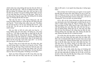 |
chính mình, bạn cũng không thể nào tha thứ cho bất kì ai                          thầy tu đốt sạch, vì con người này đang dạy ý tưởng nguy
khác trên thế giới này - điều ấy là không thể được. Bạn                           hiểm.
đầy ắp những vết thương, mặc cảm, làm sao bạn có thể                                  Nếu nó được lan truyền trong con người và mọi người
tha thứ cho ai được? Cái gọi là những thánh nhân của bạn                          bắt đầu hớn hở trong cuộc sống, điều gì sẽ xảy ra cho các
cứ nói mãi rằng bạn sẽ bị ném vào địa ngục. Thực tại là,                          thầy tu? Điều gì sẽ xảy ra cho các thánh nhân? Điều gì sẽ
họ đang sống trong địa ngục đấy! Họ không thể cho phép                            xảy ra cho các huyền thoại của họ về địa ngục, cõi trời và
ngay cả Thượng đế tha thứ cho bạn!                                                Thượng đế? Tất cả sẽ biến vào thinh không.
    Một nhà thơ Sufi vĩ đại, Omar Khayyam, đã viết                                    Chí ít, đối với tôi, Omar Khayyam cũng là một trong
trong tác phẩm Rubaiyat, tuyển tập thơ nổi tiếng thế giới                         các nhà huyền môn Sufi chứng ngộ, và điều ông ấy nói có
của ông ấy: “Tôi đi uống rượu, nhảy múa, yêu. Tôi phạm                            chân lí mênh mông trong đó. Ông ấy không ngụ ý rằng
đủ mọi loại tội lỗi vì tôi tin cậy Thượng đế là từ bi - ngài                      bạn nên phạm tội lỗi. Điều ông ấy ngụ ý đơn thuần là ở
sẽ tha thứ. Tội lỗi của tôi rất nhỏ; tha thứ của ngài là                          chỗ bạn không nên cảm thấy mặc cảm. Dù bạn làm gì -
mênh mông.”                                                                       nếu nó không đúng, đừng làm lại nó. Nếu bạn cảm thấy
    Khi các thầy tu biết tới cuốn sách của ông ấy - vì                            điều đó làm tổn thương ai đó, đừng làm lại điều đó nữa.
trong những ngày đó sách được viết bằng tay, còn chưa                             Nhưng không cần cảm thấy mặc cảm, không cần phải ăn
có báo in... Các thầy tu phát hiện ra rằng ông ấy đã viết                         năn, không cần phải hối lỗi và hành hạ mình.
những điều báng bổ, rằng ông ấy đã nói, “Đừng lo lắng,                                Tôi muốn thay đổi tiêu điểm của bạn hoàn toàn. Thay
cứ làm bất kì việc bạn muốn đi vì Thượng đế chẳng là gì
                                                                                  vì đếm xem bao nhiêu lần bạn quên nhớ tới nhận biết,
ngoài từ bi và tình yêu thuần khiết. Bạn có thể phạm bao                          đếm một vài khoảnh khắc đẹp đẽ mà bạn hoàn toàn trong
nhiêu tội lỗi trong bẩy mươi năm cuộc đời? - so với tha                           suốt và nhận biết. Những khoảng khắc này là đủ để cứu
thứ của ông ấy, nó chẳng là cái gì cả.”
                                                                                  bạn, là đủ để chữa chạy cho bạn, chữa lành cho bạn. Và
    Ông ấy cũng còn là nhà toán học nổi tiếng nữa, nhà                            nếu bạn chú ý tới chúng, chúng sẽ cứ phát triển và trải
cải cách trong nước. Các thầy tu tới ông ấy và nói, “Ông                          rộng trong tâm thức của bạn. Dần dần, dần dần toàn bộ
viết cái thứ gì thế này? Ông sẽ phá huỷ tính tôn giáo của                         bóng tối của vô nhận biết sẽ biến mất.
mọi người! Tạo ra nỗi sợ trong mọi người, bảo với mọi                                 Ban đầu bạn sẽ thấy nhiều lần rằng có lẽ không thể
người rằng Thượng đế là rất công bằng: nếu bạn đã phạm                            nào vừa làm việc và vừa nhận biết cùng lúc. Nhưng tôi
một tội, bạn sẽ bị trừng phạt. Sẽ không có từ bi đâu.”                            nói cho bạn rằng điều ấy không chỉ là có thể, nó lại còn
    Sách của Omar Khayyam bị đốt trong thời của ông                               rất dễ có thể. Chỉ cần bắt đầu theo đúng cách. Chỉ đừng
ấy. Bất kì khi nào tìm thấy một bản sao, nó đều bị các                            bắt đầu từ XYZ; bắt đầu từ ABC.


                                                                        |
                                                                   11/10/97 -4
                                                               28/03/2010 - 225
                            449                                                                                450
 