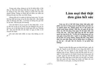 |
     Trong cuộc sống, chúng ta cứ bỏ lỡ nhiều điều vì bắt
đầu sai. Mọi thứ nên được bắt đầu từ ngay lúc đầu. Tâm
trí chúng ta hay nôn nóng; chúng ta muốn làm mọi thứ
nhanh chóng. Chúng ta muốn đạt tới điểm cao nhất mà
không trải qua mọi bậc của chiếc thang.
                                                                                              Làm mọi thứ thật
    Nhưng điều đó có nghĩa là thất bại hoàn toàn. Và một
khi bạn thất bại trong cái gì đó như nhận biết - đấy không
                                                                                               đơn giản hết sức
phải là thất bại nhỏ đâu - có lẽ bạn sẽ không bao giờ thử
nó lại nữa. Thất bại gây tổn thương.
    Cho nên bất kì cái gì có giá trị như nhận biết - vì nó                          Làm sao tôi có thể biết được khác biệt giữa một
có thể mở ra tất cả các cánh cửa của những bí ẩn của sự                         phần của tâm trí đang quan sát phần khác của tâm trí,
tồn tại, nó có thể đem bạn tới chính ngôi đền của Thượng                        và người quan sát. Người quan sát có thể quan sát
đế - bạn nên bắt đầu rất cẩn thận và ngay từ đầu và di                          chính mình được không? Một lần, tôi nghĩ tôi đã thu
chuyển rất chậm.                                                                được nó, thế rồi cũng cùng ngày đó tôi nghe thầy nói
                                                                                trong bài nói, “Nếu bạn nghĩ bạn đã đạt tới người
       Chỉ một chút kiên nhẫn và mục tiêu không xa xôi                          quan sát, bạn bị lỡ rồi.” Từ đó, tôi cố gắng quan sát các
      152
gì.                                                                             cảm giác trong thân thể, ý nghĩ và xúc động. Phần lớn
                                                                                tôi bị bắt vào trong chúng, nhưng đôi khi, cũng hiếm
                                                                                thôi, tôi cảm thấy được cực kì thảnh thơi, và chẳng có
                                                                                gì còn lại - chỉ giữ việc di chuyển. Có gì phải làm
                                                                                không?


                                                                                    Người ta phải bắt đầu quan sát thân thể bước, ngồi, đi
                                                                                ngủ, ăn. Người ta nên bắt đầu từ cái vững chãi nhất vì nó
                                                                                là dễ hơn. Và rồi người ta nên chuyển sang các kinh
                                                                                nghiệm tinh tế hơn. Người ta nên bắt đầu quan sát các ý
                                                                                nghĩ. Và khi người ta trở thành chuyên gia trong quan sát
                                                                                ý nghĩ, người ta nên bắt đầu quan sát cảm giác. Sau khi
                                                                                bạn cảm thấy rằng bạn có thể quan sát cảm giác của mình,
                                                                                bạn nên quan sát tâm trạng của mình, cái thậm chí còn
                                                                                tinh tế hơn cả cảm giác, và cũng mơ hồ hơn.
                                                                      |
                                                                 11/10/97 -4
                                                             28/03/2010 - 226
                           451                                                                               452
 