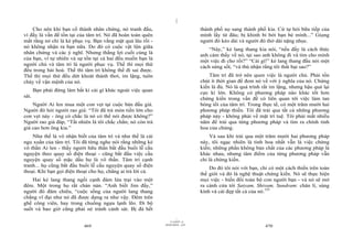 |
    Cho nên khi bạn cố thành nhân chứng, nó tranh đấu,                           thành phố nọ sang thành phố kia. Cứ tự hỏi bữa tiếp của
vì đấy là vấn đề tồn tại của tâm trí. Nó đã hoàn toàn quên                       mình lấy từ đâu; bị khinh bỉ bởi bạn bè mình...” Giọng
mất rằng nó chỉ là kẻ phục vụ. Bạn vắng mặt quá lâu rồi -                        người đó kéo dài và người đó thở dài nặng nhọc.
nó không nhận ra bạn nữa. Do đó có cuộc vật lộn giữa                                 “Này,” kẻ lang thang kia nói, “nếu đấy là cách thức
nhân chứng và các ý nghĩ. Nhưng thắng lợi cuối cùng là                           anh cảm thấy về nó, tại sao anh không đi và tìm cho mình
của bạn, vì tự nhiên và sự tồn tại cả hai đều muốn bạn là
                                                                                 một việc đi cho rồi?” “Cái gì!” kẻ lang thang đầu nói một
người chủ và tâm trí là người phục vụ. Thế thì mọi thứ                           cách sửng sốt, “và thú nhận rằng tôi thất bại sao?”
đều trong hài hoà. Thế thì tâm trí không thể đi sai được.
Thế thì mọi thứ đều dứt khoát thảnh thơi, im lặng, tuôn                              Tâm trí đã trở nên quen việc là người chủ. Phải tốn
chảy về vận mệnh của nó.                                                         chút ít thời gian để đem nó về với ý nghĩa của nó. Chứng
                                                                                 kiến là đủ. Nó là quá trình rất im lặng, nhưng hậu quả lại
       Bạn phải đừng làm bất kì cái gì khác ngoài việc quan                      cực kì lớn. Không có phương pháp nào khác tốt hơn
sát.                                                                             chứng kiến trong vấn đề có liên quan tới việc làm tan
    Người Ai len mua một con vẹt tại cuộc bán đấu giá.                           bóng tối của tâm trí. Trong thực tế, có một trăm mười hai
Người đó hỏi người rao giá: “Tôi đã trả món tiền lớn cho                         phương pháp thiền. Tôi đã trải qua tất cả những phương
con vẹt này - ông có chắc là nó có thể nói được không?”                          pháp này - không phải về mặt trí tuệ. Tôi phải mất nhiều
Người rao giá đáp, “Tất nhiên là tôi chắc chắn; nó còn trả                       năm để trải qua từng phương pháp và tìm ra chính tinh
giá cao hơn ông kia.”                                                            hoa của chúng.
    Như thế là vô nhận biết của tâm trí và như thế là cái                             Và sau khi trải qua một trăm mười hai phương pháp
ngu xuẩn của tâm trí. Tôi đã từng nghe nói rằng những kẻ                         này, tôi ngạc nhiên là tinh hoa nhất vẫn là việc chứng
vô thần Ai len - thấy người hữu thần bắt đầu buổi lễ cầu                         kiến; những phần không bản chất của các phương pháp là
nguyện theo quay số điện thoại - cũng bắt đầu việc cầu                           khác nhau, nhưng tâm điểm của từng phương pháp vẫn
nguyện quay số mặc dầu họ là vô thần. Tâm trí cạnh                               chỉ là chứng kiến.
tranh... họ cũng bắt đầu buổi lễ cầu nguyện quay số điện                             Do đó tôi nói với bạn, chỉ có một cách thiền trên toàn
thoại. Khi bạn gọi điện thoại cho họ, chẳng ai trả lời cả.
                                                                                 thế giới và đó là nghệ thuật chứng kiến. Nó sẽ thực hiện
    Hai kẻ lang thang ngồi cạnh đám lửa trại vào một                             mọi việc - biến đổi toàn bộ con người bạn - và nó sẽ mở
đêm. Một trong họ rất chán nản. “Anh biết Jim đấy,”                              ra cánh cửa tới Satyam, Shivam, Sundram: chân lí, sùng
người đó đăm chiêu, “cuộc sống của người lang thang                              kính và cái đẹp tất cả của nó.155
chẳng vĩ đại như nó đã được dựng ra như vậy. Đêm trên
ghế công viên, hay trong chuồng ngựa lạnh lẽo. Đi bộ
suốt và bao giờ cũng phải né tránh cảnh sát. Bị đá hết
                                                                       |
                                                                  11/10/97 -4
                                                              28/03/2010 - 235
                             469                                                                              470
 