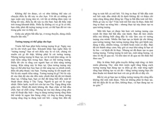 |
     Không thể tin được, có vẻ như không thể nào có                            ông ta toát hết cả mồ hôi. Và ông ta thực tế bắt đầu toát
chuyện điều ấy đã xảy ra cho bạn. Với tất cả những cái                         mồ hôi mặc dầu nhiệt độ là dưới không độ và thậm chí
ngu xuẩn này trong tâm trí, với tất cả những đám mây và                        máu cũng đáng phải đông lại. Ông ta bắt đầu toát mồ hôi.
bóng tối này, điều ấy đã xảy ra cho bạn: bạn đã thấy mặt                       Điều gì xảy ra vậy? Việc toát mồ hôi này là thực, thân thể
trời trong khoảnh khắc. Điều ấy không có vẻ gì là có thể,                      ông ta thực sự nóng bức - nhưng thực tại này được tạo ra
bạn chắc phải đã tưởng tượng ra nó; có thể bạn đã rơi vào                      qua tưởng tượng.
trong giấc mơ và thấy nó.                                                          Một khi bạn có được hài hoà với tưởng tượng của
    Giữa các phiên bắt đầu lại, ở trong thuyền, dùng chiếc                     mình thì thân thể bắt đầu vận hành. Bạn đã làm nhiều
thuyền lần nữa.27                                                              điều mà không biết rằng đấy là việc làm của trí tưởng
                                                                               tượng của mình. Nhiều lần bạn tạo ra bệnh tật chỉ thông
    Tưởng tượng có thể giúp cho bạn                                            qua tưởng tượng: bạn tưởng tượng rằng bây giờ bệnh này
                                                                               đang ở đây, nhiễm trùng, và bệnh hoàn toàn có đấy. Bạn
    Trước hết bạn phải hiểu tưởng tượng là gì. Ngày nay
                                                                               đã trở thành nhạy cảm; bây giờ có mọi khả năng là bạn sẽ
nó bị chỉ trích quá lắm. Khoảnh khắc bạn nghe thấy từ
                                                                               bị ốm - và bệnh đó là thực. Nhưng nó đã được tạo ra qua
“tưởng tượng” bạn sẽ nói điều này là vô ích, chúng tôi
                                                                               tưởng tượng. Tưởng tượng là một lực, một năng lượng, và
muốn cái gì đó thật, không phải là cái tưởng tượng.
                                                                               tâm trí thì đi qua nó. Và khi tâm trí đi qua nó thì thân thể
Nhưng tưởng tượng là thực tại, nó là một khả năng, nó là
                                                                               theo sau.28
một tiềm năng bên trong bạn. Bạn có thể tưởng tượng.
Điều đó chỉ ra rằng con người bạn có khả năng tưởng                                Đây là khác biệt giữa truyền thống mật tông và thôi
tượng. Khả năng này là thực tại. Qua tưởng tượng này                           miên phương Tây: nhà thôi miên nghĩ rằng bằng cách
bạn có thể phá huỷ hay bạn có thể sáng tạo ra chính mình,                      tưởng tượng bạn đang tạo ra điều gì đó; mật tông nghĩ
điều đó phụ thuộc vào bạn. Tưởng tượng là rất mạnh mẽ.                         rằng bạn không tạo ra cái đó - bằng tưởng tượng bạn chỉ
Nó là sức mạnh tiềm năng. Tưởng tượng là gì? Nó là việc                        đơn thuần trở thành hài hoà với cái gì đó đã có đấy rồi.
đi vào thái độ sâu sắc đến mức chính thái độ đó trở thành                          Bất kì cái gì bạn tạo ra bằng tưởng tượng thì cũng đều
thực tại. Chẳng hạn, bạn có thể đã từng biết đến một kĩ                        không thể mãi mãi được. Nếu nó không phải là thực tại,
thuật được dùng ở Tây Tạng. Người ta gọi nó là yoga                            thế thì điều đó là sai lầm, không thực, và bạn đang tạo ra
nhiệt. Đêm lạnh, tuyết rơi còn lạt ma Tây Tạng đứng trần                       ảo giác.29
giữa trời. Nhiệt độ dưới không độ. Bạn chắc sẽ bắt đầu
chết, bạn sẽ chết cóng. Nhưng lạt ma này đang công phu
một kĩ thuật đặc biệt - ông ta đang tưởng tượng rằng thân
thể mình là ngọn lửa bùng cháy và ông ta đang tưởng
tượng rằng ông ta đang toát mồ hôi - nóng bức đến độ
                                                                     |
                                                                11/10/97 -4
                                                             28/03/2010 - 17
                           33                                                                                34
 