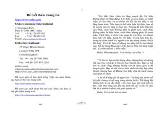 |

               Để biết thêm thông tin                                            “Lời thầy hàm chứa im lặng quanh đó, lời thầy
   http://www.osho.com                                                      không phải là tiếng động. Lời thầy có giai điệu, có nhịp
                                                                            điệu, có âm nhạc và tại chính cốt lõi của lời thầy là im
   Osho Commune International                                               lặng hoàn toàn. Nếu bạn có thể hiểu thấu lời thầy, bạn sẽ
   17 Koregaon Park                                                         đi xuyên vào im lặng vô hạn này. Nhưng để hiểu thấu lời
   Pune 411 011 (MS) India                                                  của Phật, cách thức không phải là phân tích, cách thức
   Tel:     + 91 (212) 628 562                                              không phải là biện luận, cách thức không phải là tranh
   Fax:     + 91 (212) 624 181                                              luận. Cách thức là chìm vào quan hệ với thầy, trở thành
   Email: osho-commune@osho.com                                             hoà hợp với thầy, đồng bộ với thầy. Trong hoà hợp đó,
                                                                            trong sự chân thành đó, người ta đi vào trong chính cốt lõi
   Osho International                                                       lời thầy. Và ở đó bạn sẽ không tìm thấy bất kì âm thanh
       37 Upper Brook Street,                                               nào, bất kì tiếng động nào; ở đó bạn sẽ thấy im lặng tuyệt
                                                                            đối. Và nếm trải nó là hiểu thầy.”
       London W1K 7PR
                                                                                Osho, Dhammapada: Con đường của Phật, 5
       United Kingdom
       Tel. +44. (0) 207 493 5001
                                                                                “Từ lời tôi bạn có thể bùng cháy, nhưng bạn sẽ không
       Fax. +44. (0) 207 493 1203                                           thể nào tìm ra bất kì lí thuyết, học thuyết nào. Bạn có thể
   Office email:                                                            tìm ra cách sống, nhưng không tìm ra được giáo lí để
   oshointernational@oshointernational.com                                  thuyết giáo. Bạn có thể tìm ra tính cách nổi dậy hay tiêm
   http://www.osho.com/oshointernational                                    nhiễm nhưng bạn sẽ không tìm thấy chủ đề cách mạng
                                                                            nào được tổ chức.
    Để xem một số bản dịch tiếng Việt của sách Osho,                            “Lời tôi không chỉ là ngọn lửa. Tôi đang đặt thuốc nổ
các bạn có thể vào trang web:                                               đây đó, chúng sẽ nổ tung trong nhiều thế kỉ. Tôi đang đặt
   http://oshovietnam.wordpress.com/                                        nhiều hơn là sự cần thiết - tôi chưa bao giờ tính hết cơ
                                                                            hội. Gần như từng câu đều dự định để tạo ra rắc rối cho
    Để xem các trích đoạn bài nói của Osho, các bạn có                      bất kì ai muốn tổ chức tôn giáo quanh tôi.”
thể ghé thăm trang web                                                          Osho, Từ cá tính tới cá nhân
   http://www.thiencungyoga.edu.vn/forum


                                                                  |
                                                             11/10/97 -4
                                                         28/03/2010 - 242
                             483                                                                         484
 
