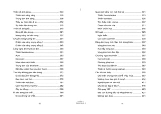 |
Thiền về ánh sáng .............................................. 203                          Quan sát bằng con mắt thứ ba ........................... 301
   Thiền ánh sáng vàng....................................... 205                                Thiền Gourishankar ........................................ 303
   Trung tâm ánh sáng ........................................ 208                               Thiền Mandala ............................................... 305
   Thấy sự hiện diện ê te..................................... 212                               Tìm thấy nhân chứng...................................... 307
   Sự hiện diện trong mờ .................................... 215                                Chạm như vật nhẹ.......................................... 311
Thiền về bóng tối ................................................ 219                           Nhìn chỏm mũi ............................................... 315
   Bóng tối bên trong........................................... 221                          Chỉ ngồi ............................................................. 325
   Mang bóng tối bên trong.................................. 227                                 Ngồi thiền....................................................... 327
Chuyển năng lượng lên ...................................... 231                                 Cái cười của thiền .......................................... 330
   Đi lên của năng lượng sống 1.......................... 233                                 Dâng lên trong tình: Bạn tình trong thiền ............. 337
   Đi lên của năng lượng sống 2.......................... 245                                    Vòng tròn tình yêu .......................................... 345
Lắng nghe âm thanh vô âm................................. 249                                    Run rẩy trong dục ........................................... 349
   Thiền Nadabrahma ......................................... 251                                Vòng tròn tình đơn độc ................................... 352
   Aum ............................................................... 253                    Chướng ngại cho thiền ....................................... 357
   Devavani ........................................................ 257                         Hai khó khăn .................................................. 359
   Nhạc như cách thiền ....................................... 260                               Phương pháp sai............................................ 379
   Trung tâm của âm thanh ................................. 263                                  Thủ đoạn của tâm trí....................................... 387
   Bắt đầu và kết thúc của âm thanh.................... 269                                      Thiền là thẻ tín dụng của bạn .......................... 393
Tìm thấy không gian bên trong ............................ 271                                Câu hỏi với thầy ................................................. 395
   Đi vào bầu trời trong trẻo................................. 273                               Chỉ nhân chứng mới có thể nhảy múa ............. 397
   Bao hàm mọi thứ ............................................ 278                              Ngỗng chưa bao giờ ở trong! .......................... 404
   Thiền trên máy bay ......................................... 281                              Người quan sát trên núi .................................. 411
   Cảm thấy thiếu mọi thứ ................................... 282                                Cha bỏ xe đạp ở đâu? .................................... 416
   Cây tre hổng ................................................... 286                          Chỉ quay 180º................................................ 423
Đi vào trong cái chết ........................................... 289                            Mọi con đường đều hội nhập trên núi .............. 427
   Đi vào trong cái chết ....................................... 291                             Mở hội tâm thức ............................................. 431

                                                                                    |
                                                                               11/10/97 -2
                                     iii                                     28/03/2010 - 2                                         iv
 