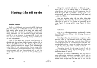 |
                                                                                   Hàng triệu người lỡ mất thiền vì thiền đã mang ý
                                                                               nghĩa sai. Nó có vẻ rất nghiêm trang, có vẻ buồn rầu, có
                                                                               cái gì đó của nhà thờ trong đó; nó trông dường như chỉ
       Hướng dẫn tới tự do                                                     dành cho người chết hay hấp hối - những người u sầu,
                                                                               nghiêm nghị, mặt dài ra, người đã mất đi hân hoan, vui
                                                                               vẻ, đùa rỡn, lễ hội...
                                                                                   Đấy mới là những phẩm chất của thiền: thiền nhân
                                                                               thực sự thì vui đùa; cuộc sống là vui tươi với người đó,
                                                                               cuộc sống là leela, vở kịch. Người đó tận hưởng nó vô
                                                                               cùng. Người đó không nghiêm trang. Người đó thảnh
    Ba điểm căn bản                                                            thơi.36
    Thiền có vài điều căn bản trong nó, dù bất kì phương
pháp nào, nhưng có vài điều bản chất là cần thiết trong
mọi phương pháp. Trước hết là trạng thái thảnh thơi:                              Kiên nhẫn
không tranh đấu với tâm trí, không kiểm soát tâm trí,                             Chớ vội vã. Hấp tấp thường gây ra chậm trễ. Khi bạn
không tập trung. Thứ hai, quan sát với nhận biết thảnh                         khao khát, kiên nhẫn chờ đợi - chờ đợi càng sâu sắc, nó
thơi bất kì cái gì đang xảy ra, không có bất kì diễn giải                      càng đến sớm.
nào - chỉ quan sát tâm trí, im lặng, không có bất kì phán
xét nào, đánh giá nào.                                                             Bạn đã gieo hạt, bây giờ ngồi trong bóng râm và theo
                                                                               dõi điều gì xảy ra. Hạt sẽ tách ra, nó sẽ nhú mầm, nhưng
    Đó là ba điều: thảnh thơi, quan sát, không phán xét và                     bạn không thể đẩy nhanh quá trình này được. Mọi thứ
dần dần, dần dần im lặng vĩ đại sẽ choàng lên bạn. Tất cả                      chẳng cần thời gian đó sao? Công việc bạn phải làm,
chuyển động bên trong bạn đều dừng lại. Bạn có đấy,                            nhưng để kết quả cho Thượng đế. Chẳng có gì trong cuộc
nhưng không có ý nghĩa của ‘tôi đây’ - chỉ là không gian                       sống là lãng phí cả, đặc biệt là bước tiến tới chân lí.
thuần khiết. Có một trăm mười hai phương pháp thiền.
Tôi đã nói về tất cả những phương pháp này. Chúng khác                            Nhưng lúc nào cái sốt ruột cũng tới; cái sốt ruột tới
biệt trong cách thiết lập, nhưng những điều cơ bản vẫn                         cùng với khát khao, nhưng đây là chướng ngại. Giữ lại
còn là một: thảnh thơi, quan sát và thái độ không phán                         khao khát và vứt sốt ruột đi.
xét.35                                                                             Đừng lẫn lộn sốt ruột với khát khao. Với khát khao có
                                                                               mong mỏi nhưng không có tranh đấu; với sốt ruột có
                                                                               tranh đấu mà không có mong mỏi. Với ao ước có chờ đợi
    Vui đùa                                                                    nhưng không có yêu cầu; với sốt ruột có yêu cầu mà
                                                                     |
                                                                11/10/97 -4
                                                             28/03/2010 - 24
                           47                                                                               48
 