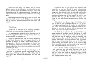 |
     Nhà huyền môn chứng kiến. Nhưng nhớ lấy, chứng                                   Khi tôi còn nhỏ, tôi được gửi đến một ông thầy, một
kiến là việc xảy ra, sản phẩm phụ - sản phẩm phụ của việc                         người bơi lội bậc thầy. Ông ấy là người bơi giỏi nhất
là toàn bộ trong bất kì khoảnh khắc nào, trong bất kì tình                        thành phố, còn tôi thì chưa bao giờ biết tới một người mê
huống nào, trong bất kì kinh nghiệm nào. Tính toàn bộ là                          sông nước đến như vậy. Nước là thiên thần với ông ấy,
mấu chốt: từ tính toàn bộ mới nảy sinh lộc trời của chứng                         ông ấy tôn thờ nó, và sông là nhà ông ấy. Sáng sớm -
kiến.                                                                             quãng ba giờ sáng - bạn đã thấy ông trên bờ sông và ban
                                                                                  đêm bạn thấy ông ngồi đấy, thiền bên cạnh dòng sông.
    Quên hoàn toàn việc quan sát đi; điều đó sẽ cho bạn
                                                                                  Toàn bộ cuộc đời ông chỉ bao gồm việc ở gần với con
thông tin chính xác hơn về đối thể được quan sát, nhưng
                                                                                  sông.
bạn sẽ còn tuyệt đối hiển nhiên về tâm thức riêng của
mình.42                                                                              Khi tôi được đem đến cho ông - tôi muốn học bơi -
                                                                                  ông ấy nhìn tôi, ông ấy cảm thấy điều gì đó. Ông ấy nói:
                                                                                  “Nhưng không có cách nào để học bơi cả; ta có thể ném
    Thiền là mẹo                                                                  con xuống nước và rồi việc bơi sẽ tới theo cách của nó.
                                                                                  Không có cách nào để học nó, điều đó không thể dạy
   Thiền là bí ẩn đến mức có thể gọi nó là khoa học,                              được. Đấy là mẹo, không phải là tri thức.”
nghệ thuật hay mẹo, mà cũng chẳng mâu thuẫn gì.
                                                                                      Và đấy là điều ông ấy làm - ông ấy ném tôi tôi xuống
    Từ một quan điểm nào đó thì đấy là khoa học vì có kĩ                          nước còn ông ấy thì đứng trên bờ. Hai ba lần tôi chìm
thuật rõ ràng phải thực hiện. Không có ngoại lệ cho nó,                           nghỉm và tôi cảm thấy tôi gần như chết đuối. Ông ấy vẫn
nó gần như một qui luật khoa học.                                                 chỉ đứng đấy, ông ấy thậm chí không cố giúp tôi! Tất
    Nhưng từ một quan điểm khác thì cũng có thể nói nó                            nhiên khi cuộc sống bạn bị đe doạ thì bạn sẽ làm bất kì
là nghệ thuật. Khoa học là sự mở rộng của tâm trí - nó là                         điều gì bạn có thể. Cho nên tôi vung tay loạn xạ - chúng
toán học, nó là logic, nó là hợp lí. Thiền thuộc về trái tim,                     đập tứ tung, cuống cuồng, nhưng mẹo lại tới. Khi cuộc
không thuộc về tâm trí - nó không logic, nó gần với tình                          sống bị nguy khốn thì bạn làm bất kì cái gì bạn có thể
yêu. Nó không giống như các hoạt động khoa học khác,                              làm... Và bất kì khi nào bạn làm bất kì cái gì bạn có thể
mà giống âm nhạc, thơ ca, hội hoạ, vũ điệu; do đó có thể                          làm một cách toàn bộ thì mọi việc xảy ra!
gọi nó là nghệ thuật.                                                                 Tôi có thể bơi! Tôi thật xúc động! “Lần sau,” tôi nói,
    Nhưng thiền là bí ẩn lớn đến mức dù có gọi nó là                              “thầy không cần ném con xuống nước nữa - con sẽ tự
‘khoa học’ và ‘nghệ thuật’ thì vẫn chưa vét cạn được nó.                          nhảy. Bây giờ tôi biết rằng có sức nổi tự nhiên của thân
Nó là mẹo, nó không thể dạy được. Mẹo không phải là                               thể. Đấy không phải là vấn đề bơi lội, đấy chỉ là vấn đề
nghệ thuật. Mẹo là điều bí ẩn nhất trong hiểu biết con                            trở nên hài hoà với yếu tố nước. Một khi bạn hài hoà với
người.43                                                                          yếu tố nước thì nó sẽ bảo vệ bạn.”
                                                                        |
                                                                   11/10/97 -4
                                                                28/03/2010 - 31
                             61                                                                                62
 