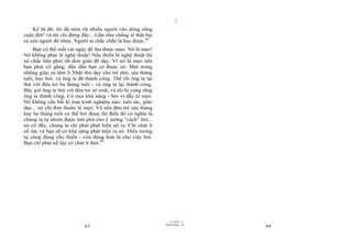 |
    Kể từ đó, tôi đã ném rất nhiều người vào dòng sông
cuộc đời! và tôi chỉ đứng đấy... Gần như chẳng ai thất bại
cả nếu người đó nhảy. Người ta chắc chắn là học được.44
    Bạn có thể mất vài ngày để thu được mẹo. Nó là mẹo!
Nó không phải là nghệ thuật! Nếu thiền là nghệ thuật thì
nó chắc hẳn phải rất đơn giản để dạy. Vì nó là mẹo nên
bạn phải cố gắng; dần dần bạn có được nó. Một trong
những giáo sư tâm lí Nhật thử dạy cho trẻ nhỏ, sáu tháng
tuổi, học bơi, và ông ta đã thành công. Thế rồi ông ta lại
thử với đứa trẻ ba tháng tuổi - và ông ta lại thành công.
Bây giờ ông ta thử với đứa trẻ sơ sinh, và tôi hi vọng rằng
ông ta thành công. Có mọi khả năng - bởi vì đấy là mẹo.
Nó không cần bất kì loại kinh nghiệm nào: tuổi tác, giáo
dục... nó chỉ đơn thuần là mẹo. Và nếu đứa trẻ sáu tháng
hay ba tháng tuổi có thể bơi được thì điều đó có nghĩa là
chúng ta tự nhiên được trời phú cho ý tưởng “cách” bơi...
nó có đấy, chúng ta chỉ phải phát hiện nó ra. Chỉ chút ít
nỗ lực và bạn sẽ có khả năng phát hiện ra nó. Điều tương
tự cũng đúng cho thiền - còn đúng hơn là cho việc bơi.
Bạn chỉ phải nỗ lực có chút ít thôi.45




                                                                      |
                                                                 11/10/97 -4
                                                              28/03/2010 - 32
                            63                                                  64
 