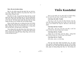 |


    Nhớ, vẫn còn là nhân chứng
    Đây là việc thiền trong đó bạn phải liên tục tỉnh táo,
                                                                                               Thiền Kundalini
có ý thức, nhận biết về bất kì cái gì bạn làm. Duy trì là
nhân chứng. Đừng bỏ mất.
    Rất dễ bị bỏ mất. Trong khi bạn đang thở bạn có thể                           Đây là cách thiền chị em thân thiết với Thiền Động.
quên mất. Bạn có thể trở thành một với việc thở nhiều đến                      Nó bao gồm bốn giai đoạn, mỗi giai đoạn 15 phút.
mức bạn có thể quên mất nhân chứng. Nhưng thế thì bạn                             Giai đoạn thứ nhất: 15 phút
sẽ lỡ vấn đề. Thở thật nhanh, thật sâu đem toàn bộ năng
lượng của bạn vào nó, nhưng vẫn còn là nhân chứng.                                 Thả lỏng và để cho toàn bộ thân thể bạn rung lắc,
                                                                               cảm thấy năng lượng dâng lên từ chân. Để cho mọi thứ
    Quan sát điều đang xảy ra, dường như bạn chỉ là khán                       xảy ra và trở thành việc rung lắc. Mắt bạn có thể mở hay
giả, dường như toàn bộ mọi việc đang xảy ra cho ai đó                          nhắm.
khác, dường như toàn bộ vấn đề đang xảy ra trong thân
thể còn tâm thức, chỉ tập trung và nhìn nhận.                                     Giai đoạn thứ hai: 15 phút

     Việc chứng kiến này phải được thực hiện trong cả ba                           Nhảy nhót... theo mọi cách bạn cảm thấy, và để cho
bước. Và khi mọi thứ dừng lại, và trong bước thứ tư bạn                        toàn bộ thân thể chuyển động như nó muốn.
đã trở thành hoàn toàn bất hoạt, đông cứng, tỉnh táo này                          Giai đoạn thứ ba: 15 phút
sẽ lên tới đỉnh của nó.48
                                                                                   Nhắm mắt và tĩnh lặng, ngồi hay đứng... chứng kiến
                                                                               bất kì điều gì đang xảy ra bên trong và bên ngoài.
                                                                                  Giai đoạn thứ tư: 15 phút
                                                                                  Mắt nhắm, nằm ra và tĩnh lặng.


                                                                                   Nếu bạn tiến hành Thiền Kundalini này, cho phép
                                                                               việc rung lắc, nhưng bạn đừng làm việc đó. Giữ im lặng,
                                                                               cảm thấy nó tới và khi thân thể bạn bắt đầu hơi chút rung
                                                                               rinh, giúp nó nhưng đừng làm thay nó. Tận hưởng nó,

                                                                     |
                                                                11/10/97 -4
                                                             28/03/2010 - 41
                           81                                                                               82
 