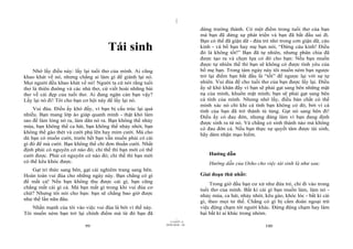 |
                                                                              dừng trưởng thành. Có một điểm trong tuổi thơ của bạn
                                                                              mà bạn đã dừng sự phát triển và bạn đã bắt đầu sai đi.
                                                                              Bạn có thể đã giận dữ - đứa trẻ nhỏ trong cơn giận dữ, cáu
                                     Tái sinh                                 kỉnh - và bố bạn hay mẹ bạn nói, “Đừng cáu kỉnh! Điều
                                                                              đó là không tốt!” Bạn đã tự nhiên, nhưng phân chia đã
                                                                              được tạo ra và chọn lựa có đó cho bạn: Nếu bạn muốn
                                                                              được tự nhiên thế thì bạn sẽ không có được tình yêu của
    Nhớ lấy điều này: lấy lại tuổi thơ của mình. Ai cũng                      bố mẹ bạn. Trong tám ngày này tôi muốn ném bạn ngược
khao khát về nó, nhưng chẳng ai làm gì để giành lại nó.                       trở lại điểm bạn bắt đầu là “tốt” để ngược lại với sự tự
Mọi người đều khao khát về nó! Người ta cứ nói rằng tuổi                      nhiên. Vui đùa để cho tuổi thơ của bạn được lấy lại. Điều
thơ là thiên đường và các nhà thơ, cứ viết hoài những bài                     ấy sẽ khó khăn đấy vì bạn sẽ phải gạt sang bên những mặt
thơ về cái đẹp của tuổi thơ. Ai đang ngăn cản bạn vậy?                        nạ của mình, khuôn mặt mình; bạn sẽ phải gạt sang bên
Lấy lại nó đi! Tôi cho bạn cơ hội này để lấy lại nó.                          cá tính của mình. Nhưng nhớ lấy, điều bản chất có thể
                                                                              minh xác nó chỉ khi cá tính bạn không có đó, bởi vì cá
    Vui đùa. Điều ấy khó đấy, vì bạn bị cấu trúc lại quá                      tính của bạn đã trở thành tù túng. Gạt nó sang bên đi!
nhiều. Bạn mang lớp áo giáp quanh mình - thật khó làm                         Điều ấy có đau đớn, nhưng đáng làm vì bạn đang định
sao để làm lỏng nó ra, làm dãn nó ra. Bạn không thể nhảy                      được sinh ra từ nó. Và chẳng có sinh thành nào mà không
múa, bạn không thể ca hát, bạn không thể nhảy nhót, bạn                       có đau đớn cả. Nếu bạn thực sự quyết tâm được tái sinh,
không thể gào thét và cười phá lên hay mỉm cười. Mà cho                       hãy dám nhận mạo hiểm.
dù bạn có muốn cười, trước hết bạn vẫn muốn phải có cái
gì đó để mà cười. Bạn không thể chỉ đơn thuần cười. Nhất
định phải có nguyên cớ nào đó; chỉ thế thì bạn mới có thể
cười được. Phải có nguyên cớ nào đó; chỉ thế thì bạn mới                          Hướng dẫn
có thể kêu khóc được.                                                             Hướng dẫn của Osho cho việc tái sinh là như sau:
   Gạt tri thức sang bên, gạt cái nghiêm trang sang bên.
Hoàn toàn vui đùa cho những ngày này. Bạn chẳng có gì                         Giai đoạn thứ nhất:
để mất cả! Nếu bạn không thu được cái gì, bạn cũng                                 Trong giờ đầu bạn cư xử như đứa trẻ, chỉ đi vào trong
chẳng mất cái gì cả. Mà bạn mất gì trong khi vui đùa cơ                       tuổi thơ của mình. Bất kì cái gì bạn muốn làm, làm nó -
chứ? Nhưng tôi nói cho bạn: bạn sẽ chẳng bao giờ được                         nhảy múa, ca hát, nhảy nhót, kêu gào, khóc lóc - bất kì cái
như thế lần nữa đâu.                                                          gì, theo mọi tư thế. Chẳng có gì bị cấm đoán ngoại trừ
    Nhấn mạnh của tôi vào việc vui đùa là bởi vì thế này.                     việc động chạm tới người khác. Đừng động chạm hay làm
Tôi muốn ném bạn trở lại chính điểm mà từ đó bạn đã                           hại bất kì ai khác trong nhóm.
                                                                    |
                                                               11/10/97 -4
                                                            28/03/2010 - 50
                           99                                                                              100
 