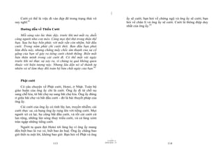 |
    Cười có thể là việc đi vào đẹp đẽ trong trạng thái vô                      ấy sẽ cười; bạn hỏi về chứng ngộ và ông ấy sẽ cười; bạn
suy nghĩ.61                                                                    hỏi về chân lí và ông ấy sẽ cười. Cười là thông điệp duy
                                                                               nhất của ông ấy.63
    Hướng dẫn về Thiền Cười
    Mỗi sáng vào lúc thức dậy, trước khi mở mắt ra, duỗi
căng người như con mèo. Căng mọi thớ thịt trong thân thể
bạn. Sau ba hay bốn phút, với mắt vẫn còn nhắm, bắt đầu
cười. Trong năm phút chỉ cười thôi. Ban đầu bạn phải
làm điều này, nhưng chẳng mấy chốc âm thanh của sự cố
gắng của bạn sẽ gây ra tiếng cười chính thống. Biến mất
bản thân mình trong cái cười đi. Có thể mất vài ngày
trước khi nó thực sự xảy ra, vì chúng ta quá không quen
thuộc với hiện tượng này. Nhưng lâu dần nó sẽ thành tự
nhiên và sẽ làm thay đổi toàn bộ bản chất ngày của bạn.62


    Phật cười
    Có câu chuyện về Phật cười, Hotei, ở Nhật. Toàn bộ
giáo huấn của ông ấy chỉ là cười. Ông ấy đi từ chỗ nọ
sang chỗ kia, từ bãi chợ nọ sang bãi chợ kia. Ông ấy đứng
ở giữa bãi chợ và bắt đầu cười - đó là bài thuyết pháp của
ông ấy.
    Cái cười của ông ấy có tính lây lan, truyền nhiễm; cái
cười thực sự, cả bụng ông ấy rung lên với tiếng cười. Mọi
người xô cả lại, họ cũng bắt đầu cười, và rồi cái cười cứ
lan rộng, những làn sóng thuỷ triều cười, và cả làng xóm
tràn ngập những tiếng cười.
    Người ta quen đợi Hotei tới làng họ vì ông ấy mang
đến biết bao là vui vẻ, biết bao ân huệ. Ông ấy chẳng bao
giờ thốt ra một lời, không bao giờ. Bạn hỏi về Phật và ông
                                                                     |
                                                                11/10/97 -4
                                                             28/03/2010 - 57
                           113                                                                             114
 