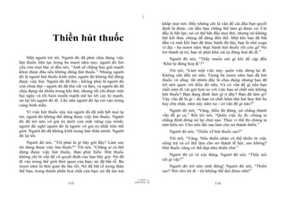 |
                                                                               khắp mọi nơi. Đấy không chỉ là vấn đề cái đầu bạn quyết
                                                                               định là được, cái đầu bạn chẳng thể làm gì được cả. Cái
                                                                               đầu là bất lực; nó có thể bắt đầu mọi thứ, nhưng nó không
                  Thiền hút thuốc                                              thể kết thúc chúng dễ dàng đến thế. Một khi bạn đã bắt
                                                                               đầu và một khi bạn đã thực hành đủ lâu, bạn là nhà yoga
                                                                               vĩ đại - ba mươi năm thực hành hút thuốc rồi còn gì! Nó
                                                                               trở thành tự trị; bạn sẽ phải khử cái tự động hoá đó đi.”
    Một người tới tôi. Người đó đã phải chịu đựng việc                            Người đó nói, “Thầy muốn nói gì khi đề cập đến
hút thuốc liên tục trong ba mươi năm nay; người đó ốm                          ‘Khử tự động hoá đi’?”
yếu còn mọi bác sĩ đều nói, “Anh sẽ chẳng bao giờ mạnh
khoẻ được đâu nếu không dừng hút thuốc.” Nhưng người                               Tôi nói, “Làm một việc này: quên việc dừng lại đi.
đó là người hút thuốc kinh niên; người đó không thể đừng                       Không cần đến nó nữa. Trong ba mươi năm bạn đã hút
được việc hút. Người đó đã thử - không phải là người đó                        thuốc và sống: tất nhiên đấy là chịu đựng nhưng bạn đã
còn chưa thử - người đó đã thử vất vả lắm, và người đó đã                      trở nên quen với điều đó nữa. Và có vấn đề gì nếu bạn
chịu đựng rất nhiều trong khi thử, nhưng rồi chỉ được một                      chết sớm đi vài giờ hơn so với việc bạn sẽ chết nếu không
hai ngày và rồi ham muốn mạnh mẽ lại tới cực kì mạnh,                          hút thuốc? Bạn đang định làm gì ở đây? Bạn đã làm gì?
nó lại lôi người đó đi. Lần nữa người đó lại rơi vào trong                     Vậy vấn đề là gì - dù bạn có chết hôm thứ hai hay thứ ba
cùng hình mẫu.                                                                 hay chủ nhật, năm này năm nọ - có vấn đề gì nào?”

     Vì việc hút thuốc này mà người đó đã mất hết mọi tự                           Người đó nói, “Vâng, điều đó đúng, nó chẳng thành
tin: người đó không thể dừng được việc hút thuốc. Người                        vấn đề gì cả.” Rồi tôi nói, “Quên việc ấy đi; chúng ta
đó đã trở nên vô giá trị dưới con mắt riêng của mình;                          chẳng định dừng nó lại chút nào. Thay vì thế thì chúng ta
người đó nghĩ người đó là người vô giá trị nhất trên thế                       nên hiểu nó. Cho nên lần sau làm cho nó thành thiền.”
giới. Người đó đã không kính trọng bản thân mình. Người                           Người đó nói, “Thiền về hút thuốc sao?”
đó lại tôi.
                                                                                  Tôi nói, “Vâng. Nếu thiền nhân có thể thiền từ việc
    Người đó nói, “Tôi phải là gì bây giờ đây? Làm sao                         uống trà và có thể làm cho nó thành lễ hội, sao không?
tôi dừng được việc hút thuốc?” Tôi nói, “Chẳng ai có thể                       Hút thuốc cũng có thể đẹp như thiền chứ.”
dừng được việc hút thuốc. Bạn phải hiểu. Hút thuốc
                                                                                   Người đó có vẻ xúc động. Người đó nói, “Thầy nói
không chỉ là vấn đề về quyết định của bạn bây giờ. Nó đã
                                                                               cái gì vậy?”
đi vào trong thế giới thói quen của bạn; nó đã bắt rễ. Ba
mươi năm là thời gian đủ lâu rồi. Nó đã bắt rễ trong thân                          Người đó trở nên sinh động! Người đó nói, “Thiền
thể bạn, trong thành phần hoá chất của bạn; nó đã lan toả                      sao? Nói cho tôi đi - tôi không thể đợi được nữa!”
                                                                     |
                                                                11/10/97 -4
                                                             28/03/2010 - 58
                           115                                                                             116
 