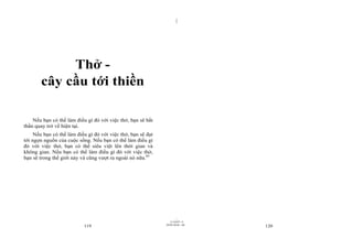 |




            Thở -
       cây cầu tới thiền

    Nếu bạn có thể làm điều gì đó với việc thở, bạn sẽ bất
thần quay trở về hiện tại.
     Nếu bạn có thể làm điều gì đó với việc thở, bạn sẽ đạt
tới ngọn nguồn của cuộc sống. Nếu bạn có thể làm điều gì
đó với việc thở, bạn có thể siêu việt lên thời gian và
không gian. Nếu bạn có thể làm điều gì đó với việc thở,
bạn sẽ trong thế giới này và cũng vượt ra ngoài nó nữa.65




                                                                      |
                                                                 11/10/97 -4
                                                              28/03/2010 - 60
                           119                                                  120
 