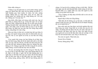 |
    Osho nhắc chúng ta:                                                           chúng. Cứ loại bỏ tất cả những cái bạn có thể thấy. Thế thì
                                                                                  một ngày nào đó một khoảnh khắc mênh mông sẽ nổi lên,
     “Chẳng có gì cần phải làm cả; chỉ là nhân chứng, người
                                                                                  khoảnh khắc có ý nghĩa nhất của cuộc đời người ta, khi
quan sát, người theo dõi, nhìn vào lưu thông của tâm trí - ý
                                                                                  chẳng còn gì phải loại bỏ nữa.
nghĩ thoáng qua, ham muốn, kỉ niệm, mơ ước, tưởng
tượng. Đứng tách xa, bình thản, quan sát nó, thấy nó,                                “Tất cả những cái thấy được đã biến mất và chỉ còn lại
không phán xét, không kết án, cũng không nói ‘Cái này                             người thấy ở đó.
tốt,’ không nói ‘Cái này xấu.’”4                                                      Người thấy là bầu trời rỗng không.
    Qua thiền, điều được nói trong cuốn sách này, bạn sẽ
                                                                                       “Biết điều đó thì không còn sợ hãi nữa, và biết điều đó
phát hiện ra chứng kiến là gì. Trong khi ngồi với sự hiện                         chính là tình yêu trọn vẹn. Biết điều đó là trở thành Thượng
diện của Thầy, chứng kiến bắt đầu xảy ra một cách tự phát.                        đế, là trở thành bất tử.”5
Những khoảnh khắc xuất hiện khi bạn chỉ ngồi đấy, lắng
nghe, cảm nhận, quan sát bất kì điều gì xảy ra với im lặng                            Qua cuốn sách này bạn được mời kinh nghiệm bầu trời
bên trong. Im lặng này tựa như bầu trời trống rỗng mênh                           bên trong của mình. Lòng biết ơn và tình yêu của tôi với
mông, rung động với cuộc sống.                                                    Thầy, tôi không thể nói được lên lời; chỉ nước mắt mới có
                                                                                  thể chuyển vận được tình cảm tôi. Qua việc nghe lời gọi
     Nhà của Osho là bầu trời và chính bản thể của Osho là                        của người tới tự do tôi bắt đầu thức tỉnh tới cái đẹp và ân
im lặng. Lời người mang sự âm yếm từ chính chiều sâu của                          huệ mà mỗi khoảnh khắc cuộc sống có thể đem lại.
trái tim, bài ca của người là là bài ca của bầu trời trống
rỗng.                                                                                 Xin cám ơn người, Thầy kính yêu.
    “Con người bên trong của bạn không là gì khác hơn                                 Swami Deva Wadud
bầu trời bên trong. Mây tới rồi đi, hành tinh sinh ra rồi biến                        Poona, tháng giêng 1992.
mất, sao nảy sinh rồi chết đi, mà bầu trời bên trong thì vẫn
còn như thế mãi, không bị động chạm tới, không vẩn đục,
không tì vết. Chúng ta gọi bầu trời bên trong đó là sakshin,
nhân chứng, và đó là toàn bộ mục tiêu của thiền.
    “Đi vào, tận hưởng bầu trời bên trong đi. Nhớ lấy, bất
kì cái gì bạn có thể thấy được, bạn cũng không phải là cái
đó. Bạn có thể thấy ý nghĩ, thế thì bạn không phải là ý
nghĩ; bạn có thể thấy tình cảm của mình, thế thì bạn không
phải là tình cảm; bạn có thể thấy giấc mơ, ham muốn, kí
ức, tưởng tượng, phóng chiếu, thế thì bạn không phải là
                                                                        |
                                                                   11/10/97 -2
                              xi                                 28/03/2010 - 6                                  xii
 