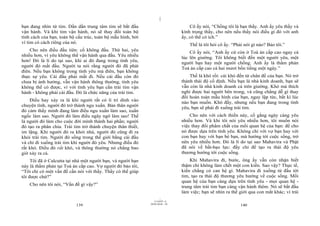 |
bạn đang nhìn từ tim. Dần dần trung tâm tim sẽ bắt đầu                             Cô ấy nói, “Chồng tôi là bạn thầy. Anh ấy yêu thầy và
vận hành. Và khi tim vận hành, nó sẽ thay đổi toàn bộ                          kính trọng thầy, cho nên nếu thầy nói điều gì đó với anh
tính cách của bạn, toàn bộ cấu trúc, toàn bộ mẫu hình, bởi                     ấy, có thể có ích.”
vì tim có cách riêng của nó.
                                                                                   Thế là tôi hỏi cô ấy. “Phải nói gì nào? Bảo tôi.”
    Cho nên điều đầu tiên: cố không đầu. Thứ hai, yêu                              Cô ấy nói, “Anh ấy cứ còn ở Toà án cấp cao ngay cả
nhiều hơn, vì yêu không thể vận hành qua đầu. Yêu nhiều                        lúc lên giường. Tôi không biết đến một người yêu, một
hơn! Đó là lí do tại sao, khi ai đó đang trong tình yêu,                       người bạn hay một người chồng. Anh ấy là thẩm phán
người đó mất đầu. Người ta nói rằng người đó đã phát                           Toà án cấp cao cả hai mươi bốn tiếng một ngày.”
điên. Nếu bạn không trong tình yêu mà điên, bạn không
thực sự yêu. Cái đầu phải mất đi. Nếu cái đầu còn đó                               Thế là khó rồi: cái khó đến từ chân đế của bạn. Nó trở
chưa bị ảnh hưởng, vẫn vận hành thông thường, tình yêu                         thành thái độ cố định. Nếu bạn là nhà kinh doanh, bạn sẽ
không thể có được, vì với tình yêu bạn cần trái tim vận                        vẫn còn là nhà kinh doanh cả trên giường. Khó mà thích
hành - không phải cái đầu. Đó là chức năng của trái tim.                       nghi được hai người bên trong, và cũng chẳng dễ gì thay
                                                                               đổi hoàn toàn mẫu hình của bạn, ngay lập tức, bất kì lúc
    Điều hay xảy ra là khi người rất có lí trí dính vào                        nào bạn muốn. Khó đấy, nhưng nếu bạn đang trong tình
chuyện tình, người đó trở thành ngu xuẩn. Bản thân người                       yêu, bạn sẽ phải đi xuống trái tim.
đó cảm thấy mình đang làm điều ngu xuẩn làm sao, xuẩn
ngốc làm sao. Người đó làm điều ngây ngô làm sao! Thế                              Cho nên với cách thiền này, cố gắng ngày càng yêu
là người đó làm cho cuộc đời mình thành hai phần; người                        nhiều hơn. Và khi tôi nói yêu nhiều hơn, tôi muốn nói
đó tạo ra phân chia. Trái tim trở thành chuyện thân thiết,                     việc thay đổi phẩm chất của mối quan hệ của bạn: để cho
im lặng. Khi người đó ra khỏi nhà, người đó cũng đi ra                         nó được dựa trên tình yêu. Không chỉ với vợ bạn hay với
khỏi trái tim. Người đó sống trong thế giới bằng cái đầu                       con bạn hay với bạn bè bạn, mà hướng tới cuộc sống, trở
và chỉ đi xuống trái tim khi người đó yêu. Nhưng điều đó                       nên yêu nhiều hơn. Đó là lí do tại sao Mahavira và Phật
rất khó. Điều đó rất khó, và thông thường nó chẳng bao                         đã nói về bất-bạo lực: đấy chỉ để tạo ra thái độ yêu
giờ xảy ra cả.                                                                 thương hướng tới cuộc sống.
     Tôi đã ở Calcutta tại nhà một người bạn, và người bạn                         Khi Mahavira đi, bước, ông ấy vẫn còn nhận biết
này là thẩm phán tại Toà án cấp cao. Vợ người đó bảo tôi,                      thậm chí không làm chết một con kiến. Sao vậy? Thực tế,
“Tôi chỉ có một vấn đề cần nói với thầy. Thầy có thể giúp                      kiến chẳng có can hệ gì. Mahavira đi xuống từ đầu tới
tôi được chứ?”                                                                 tim, tạo ra thái độ thương yêu hướng về cuộc sống. Mối
                                                                               quan hệ của bạn càng dựa trên tình yêu - mọi quan hệ -
    Cho nên tôi nói, “Vấn đề gì vậy?”
                                                                               trung tâm trái tim bạn càng vận hành thêm. Nó sẽ bắt đầu
                                                                               làm việc; bạn sẽ nhìn ra thế giới qua con mắt khác; vì trái
                                                                     |
                                                                11/10/97 -4
                                                             28/03/2010 - 70
                           139                                                                               140
 