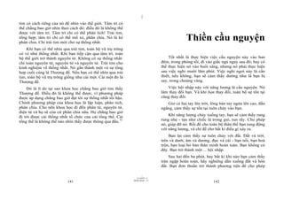 |
tim có cách riêng của nó để nhìn vào thế giới. Tâm trí có
thể chẳng bao giờ nhìn theo cách đó: điều đó là không thể
được với tâm trí. Tâm trí chỉ có thể phân tích! Trái tim,
tổng hợp; tâm trí chỉ có thể mổ xẻ, phân chia. Nó là kẻ
phân chia. Chỉ trái tim mới cho sự thống nhất.
                                                                                             Thiền cầu nguyện
    Khi bạn có thể nhìn qua trái tim, toàn bộ vũ trụ trông
có vẻ như thống nhất. Khi bạn tiếp cận qua tâm trí, toàn
bộ thế giới trở thành nguyên tử. Không có sự thống nhất:                           Tốt nhất là thực hiện việc cầu nguyện này vào ban
chỉ toàn nguyên tử, nguyên tử và nguyên tử. Trái tim cho                       đêm, trong phòng tối, đi vào giấc ngủ ngay sau đó; hay có
kinh nghiệm về thống nhất. Nó gắn thành một và sự tổng                         thể thực hiện nó vào buổi sáng, nhưng nó phải thực hiện
hợp cuối cùng là Thượng đế. Nếu bạn có thể nhìn qua trái                       sau việc nghỉ mười lăm phút. Việc nghỉ ngơi này là cần
tim, toàn bộ vũ trụ trông giống như cái một. Cái một đó là                     thiết, nếu không, bạn sẽ cảm thấy dường như là bạn bị
Thượng đế.                                                                     say, trong choáng váng.
    Đó là lí do tại sao khoa học chẳng bao giờ tìm thấy                           Việc hội nhập này với năng lượng là cầu nguyện. Nó
Thượng đế. Điều đó là không thể được, vì phương pháp                           làm thay đổi bạn. Và khi bạn thay đổi, toàn bộ sự tồn tại
được áp dụng chẳng bao giờ đạt tới sự thống nhất tối hậu.                      cũng thay đổi.
Chính phương pháp của khoa học là lập luận, phân tích,                            Giơ cả hai tay lên trời, lòng bàn tay ngửa lên cao, đầu
phân chia. Cho nên khoa học đi đến phân tử, nguyên tử,                         ngẩng, cảm thấy sự tồn tại tuôn chảy vào bạn.
điện tử và họ sẽ còn cứ phân chia nữa. Họ chẳng bao giờ
đi tới được cái thống nhất tổ chức của cái tổng thể. Cái                           Khi năng lượng chảy xuống tay, bạn sẽ cảm thấy rung
tổng thể là không thể nào nhìn thấy được thông qua đầu.73                      rung nhẹ - tựa như chiếc lá trong gió, run rẩy. Cho phép
                                                                               nó, giúp đỡ nó. Rồi để cho toàn bộ thân thể bạn rung động
                                                                               với năng lượng, và chỉ để cho bất kì điều gì xảy ra.
                                                                                   Bạn lại cảm thấy sự tuôn chảy với đất. Đất và trời,
                                                                               trên và dưới, âm và dương, đực và cái - bạn nổi, bạn hoà
                                                                               trộn, bạn loại bỏ bản thân mình hoàn toàn. Bạn không có
                                                                               đây. Bạn trở thành một ... hội nhập.
                                                                                   Sau hai đến ba phút, hay bất kì khi nào bạn cảm thấy
                                                                               tràn ngập hoàn toàn, hãy nghiêng dần xuống đất và hôn
                                                                               đất. Bạn đơn thuần trở thành phương tiện để cho phép

                                                                     |
                                                                11/10/97 -4
                                                             28/03/2010 - 71
                           141                                                                              142
 