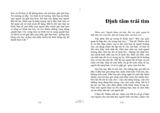 |
hơn và tốt hơn, ít đề phòng hơn, cởi mở hơn, gần gũi hơn.
Từ trường có đấy. An bình là từ trường. Khi bạn an bình,
mọi người tới gần bạn hơn; khi bạn xáo động mọi người
đều lùi lại. Điều này là hiện tượng vật lí đến mức bạn có
thể quan sát nó một cách dễ dàng. Bất kì khi nào bạn an
                                                                                            Định tâm trái tim
bình, bạn sẽ cảm thấy mọi người đều muốn gần bạn hơn
vì rằng an bình lan toả, nó trở thành những rung động
quanh bạn. Các vòng tròn an bình toả ra xung quanh bạn                           Shiva nói: Người được ân huệ, khi các giác quan bị
và bất kì ai tới gần đều cảm thấy gần bạn hơn - giống như                     hấp thu vào trái tim, đạt tới trung tâm của hoa sen.
bóng của cây và bạn cảm thấy muốn lại dưới bóng cây để
thảnh thơi ở đó.75                                                                Vậy phải làm gì trong kĩ thuật này? “Khi các giác
                                                                              quan bị hấp thu vào trong trái tim...” Thử đi! Nhiều cách
                                                                              là có thể. Bạn chạm vào ai đó: nếu bạn là người hướng
                                                                              tim, cái động chạm đó lập tức đi vào tim bạn, và bạn có
                                                                              thể cảm thấy tính chất đó. Nếu bạn cầm tay một người
                                                                              hướng đầu, bàn tay đó sẽ lạnh lẽo - không chỉ lạnh lẽo,
                                                                              mà chính tính chất của nó là lạnh lẽo. Một cái chết, một
                                                                              cái chết nào đó sẽ có trong tay ấy. Nếu người đó là hướng
                                                                              tim, có hơi ấm nào đó. Thế thì tay người đó sẽ thực sự tan
                                                                              chảy với bạn. Bạn sẽ cảm thấy cái gì đó tuôn chảy từ tay
                                                                              người đó sang bạn, và sẽ có gặp gỡ - giao cảm hơi ấm.
                                                                                  Hơi ấm này đến từ trái tim. Nó chẳng bao giờ đến từ
                                                                              đầu vì đầu bao giờ cũng mát, lạnh, tính toán. Trái tim, ấm,
                                                                              không tính toán. Đầu bao giờ cũng nghĩ về cách lấy thêm
                                                                              nhiều, trái tim bao giờ cũng cảm thấy cách cho nhiều hơn.
                                                                              Hơi ấm đó chỉ là việc cho - việc cho năng lượng, việc cho
                                                                              những rung động bên trong, việc cho cuộc sống. Đó là lí
                                                                              do tại sao bạn cảm thấy phẩm chất khác nhau trong nó.
                                                                              Nếu một người thực sự ôm choàng bạn, bạn sẽ cảm thấy
                                                                              sự tan chảy sâu sắc với người đó.
                                                                                  Chạm đi! Nhắm mắt lại; chạm vào bất kì cái gì. Chạm
                                                                              vào người yêu của bạn hay người tình của bạn, chạm vào
                                                                    |
                                                               11/10/97 -4
                                                            28/03/2010 - 76
                          151                                                                              152
 
