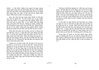 |
nhiệm - vì hút thuốc chẳng là gì ngoài bộ ngực tượng                                 Nếu bạn có thể kinh nghiệm nó - điều này cực kì quan
trưng. Khói nóng bay lên đơn thuần đưa bạn trở lại những                         trọng - bắt đầu hấp thu nó đi. Đừng ném nó đi. Nó là năng
ngày khi bạn được nuôi dưỡng bằng bầu sữa mẹ và dòng                             lượng quí giá, đừng ném nó đi. Hấp thu nó, uống nó, chấp
sữa nóng chảy vào: đầu vú bây giờ đã trở thành điếu                              nhận nó, đón chào nó, cảm thấy biết ơn nó. Và nói với
thuốc. Điếu thuốc là đầu vú tượng trưng.                                         mình, “Lần này mình không tránh nó, lần này mình không
                                                                                 bác bỏ nó, lần này mình không ném nó đi. Lần này mình
    Qua việc thoái bộ bạn tránh trách nhiệm và nỗi đau
                                                                                 sẽ uống nó và đón nhận nó như vị khách. Lần này mình sẽ
của việc là người lớn. Và đó là điều xảy ra qua nhiều
                                                                                 tiêu hoá nó.”
nhiều loại thuốc. Con người hiện đại nghiện thuốc, điều
chưa bao giờ có trước đây, vì con người hiện đại đang                                Có thể mất vài ngày để bạn tiêu hoá được nó, nhưng
sống trong đau khổ lớn lao. Không có thuốc, không thể                            cái ngày nó xảy ra, bạn tình cờ gặp cánh cửa mà thực sự
nào sống được trong nhiều đau khổ đến thế. Những thuốc                           sẽ mang bạn đi xa, xa hẳn. Một cuộc hành trình mới đã
đó tạo ra rào chắn; chúng giữ bạn nghiện thuốc, chúng                            bắt đầu trong cuộc đời bạn, bạn đang đi vào một loại con
không cho phép bạn đủ nhạy cảm để biết cái đau của bạn.                          người mới - vì ngay lập tức, khoảnh khắc bạn chấp nhận
                                                                                 nỗi đau mà không bác bỏ đâu cả, năng lượng của nó và
    Điều đầu tiên phải làm là đóng cửa lại và dừng mọi
                                                                                 phẩm chất của nó thay đổi. Nó không còn là nỗi đau nữa.
loại bận bịu: xem ti vi, nghe đài, đọc sách. Dừng mọi bận
bịu, vì cái đó nữa cũng là một loại thuốc tinh tế. Chỉ im                            Trong thực tế người ta chỉ đơn thuần ngạc nhiên,
lặng, hoàn toàn một mình. Thậm chí đừng cầu nguyện, vì                           người ta không thể tin vào nó, điếu ấy không thể nào tin
điều đó nữa cũng là thuốc, bạn đã trở thành bận bịu, bạn                         nổi. Người ta không thể nào tin rằng đau khổ có thể được
bắt đầu nói với Thượng đế, bạn bắt đầu cầu nguyện, bạn                           biến đổi thành cực lạc, rằng nỗi đau có thể trở thành vui
thoát li khỏi bản thân mình.                                                     vẻ.78
    Atisha nói: là chính mình. Dù nỗi đau về nó là gì và
nỗi khổ sở về nó là gì, cứ để nó như thế. Trước hết kinh
nghiệm nó trong sự mạnh mẽ toàn bộ của nó. Điều ấy sẽ
khó khăn, nó sẽ đau lòng: bạn có thể bắt đầu kêu khóc
giống trẻ con, bạn có thể bắt đầu lăn lộn trên sàn trong nỗi
đau sâu sắc, thân thể bạn có thể vặn vẹo. Bạn có thể bỗng
nhiên trở nên nhận biết rằng nỗi đau không chỉ trong tim,
nó ở khắp trên thân thể - rằng đau ở khắp nơi, rằng cái
đau đớn tràn khắp, rằng toàn bộ thân thể bạn chẳng có gì
ngoài cái đau.

                                                                       |
                                                                  11/10/97 -4
                                                               28/03/2010 - 80
                            159                                                                              160
 