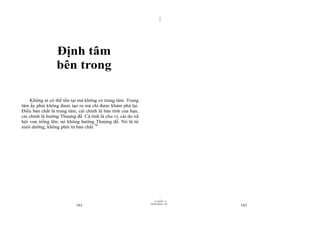 |




                 Định tâm
                 bên trong

    Không ai có thể tồn tại mà không có trung tâm. Trung
tâm ấy phải không được tạo ra mà chỉ được khám phá lại.
Điều bản chất là trung tâm, cái chính là bản tính của bạn,
cái chính là hướng Thượng đế. Cá tính là chu vi, cái do xã
hội vun trồng lên; nó không hướng Thượng đế. Nó là từ
nuôi dưỡng, không phải từ bản chất.79




                                                                     |
                                                                11/10/97 -4
                                                             28/03/2010 - 81
                           161                                                 162
 