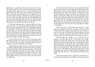 |
phần ngoại vi xáo động, nhưng bạn có thể nhìn vào nó.                                  Ham muốn dục đến cho tâm trí bạn; toàn bộ thân thể
Nếu bạn có thể nhìn vào nó, bạn sẽ không bị xáo động.                             bạn bị nó ám ảnh: bạn có thể chuyển vào đối thể dục, đối
Trở thành nhân chứng cho nó, và bạn sẽ không bị xáo                               thể của ham muốn của bạn. Đối thể có thể có đó, nó có
động. Điểm yên tĩnh này là tâm trí nguyên thuỷ của bạn.                           thể không có đó. Bạn có thể chuyển vào đối thể cả trong
Tâm trí nguyên thuỷ không thể bị xáo động được; nó                                tưởng tượng nữa, nhưng thế thì bạn sẽ nhận được còn
chưa bao giờ xáo động cả. Nhưng bạn chưa bao giờ nhìn                             nhiều xáo động hơn. Bạn càng đi xa khỏi trung tâm của
vào nó cả. Khi cơn giận có đó, bạn trở nên đồng nhất với                          mình, bạn lại càng trở nên bị xáo động nhiều hơn. Thực
cơn giận. Bạn quên mất rằng cơn giận là cái gì đó khác                            tế, khoảng cách và xáo động bao giờ cũng tỉ lệ với nhau.
hơn bạn. Bạn trở thành một với nó, và bạn bắt đầu hành                            Bạn càng ở xa với trung tâm của mình, bạn lại càng xáo
động qua nó, bạn bắt đầu làm điều gì đó qua nó.                                   động hơn; bạn càng ở gần trung tâm đó hơn, bạn càng ít
                                                                                  bị xáo động hơn. Nếu bạn chỉ ở tại trung tâm đó, không
    Có thể làm được hai điều. Trong cơn giận bạn sẽ bạo
                                                                                  có xáo động.
hành với ai đó, với đối thể của giận dữ của bạn. Thế thì
bạn đã chuyển sang người khác. Cơn giận đứng giữa bạn                                 Trong xoáy lốc, có một trung tâm yên tĩnh - trong
và người khác. Tôi đây, cơn giận kia, và bạn kia - đối thể                        xoáy lốc của giận dữ, xoáy lốc của dục, xoáy lốc của bất
của cơn giận. Từ cơn giận tôi có thể đi theo hai hướng.                           kì ham muốn nào. Ngay trong trung tâm này, không có
Hoặc tôi có thể đi vào bạn: thế thì bạn trở thành trung tâm                       xoáy lốc, và xoáy lốc không thể tồn tại mà không có trung
của ý thức, đối thể của cơn giận của tôi. Thế thì tâm trí tôi                     tâm im lặng này. Giận dữ cũng không thể tồn tại mà
trở nên tập trung vào bạn, người đã xúc phạm tôi. Đây là                          không có cái gì đó bên trong bạn vượt ra ngoài cơn giận.
một cách mà bạn có thể đi từ cơn giận.                                                Nhớ lấy điều này: chẳng cái gì có thể tồn tại mà
   Còn có một cách nữa: bạn có thể đi vào chính mình.                             không có cái đối lập của nó. Cái đối lập cần có đấy.
Bạn không chuyển vào người mà bạn cảm thấy đã gây ra                              Không có cái đối lập, không thể có nó tồn tại được. Nếu
cơn giận. Bạn đi vào người cảm thấy đang giận; bạn                                không có trung tâm trong bạn vẫn còn bất động, không
chuyển vào chủ thể và không đi vào đối thể.                                       chuyển động nào có thể có đó được. Nếu không có trung
    Thông thường, chúng ta cứ đi vào đối thể. Nếu bạn đi                          tâm trong bạn vẫn còn không bị xáo động, yên tĩnh nào có
                                                                                  thể xảy ra cho bạn được. Phân tích điều này và quan sát
vào đối thể, phần bụi bặm của tâm trí bạn sẽ bị xáo động,
                                                                                  điều này đi. Nếu không có trung tâm tuyệt đối yên tĩnh
và bạn sẽ cảm thấy, “Mình đang bị xáo động.” Nếu bạn đi
                                                                                  trong bạn, làm sao bạn có thể cảm thấy rằng bạn bị xáo
vào bên trong trung tâm của con người riêng của mình,
                                                                                  động? Bạn cần một cái so sánh. Bạn cần hai điểm để so
bạn sẽ có thể thấy rằng phần bụi bặm của tâm trí bị xáo
                                                                                  sánh.
động, nhưng “mình không bị xáo động.” Và bạn có thể
thực nghiệm điều này với bất kì ham muốn nào, bất kì                                  Giả sử một người bị ốm: người đó cảm thấy ốm vì
xáo động nào.                                                                     đâu đó bên trong người đó, một điểm, một trung tâm tuyệt
                                                                        |
                                                                   11/10/97 -4
                                                                28/03/2010 - 85
                            169                                                                               170
 