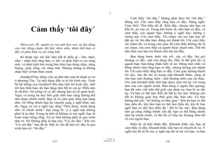 |
                                                                                   Cảm thấy “tôi đây,” không phải theo lời “tôi đây.”
                                                                               Đừng nói. Chỉ cảm thấy rằng bạn có đấy. Đừng nghĩ.
                                                                               Cảm thôi! Thử điều đó đi. Khó đấy, nhưng nếu bạn cứ
           Cảm thấy ‘tôi đây’                                                  bền bỉ, nó xảy ra. Trong khi bước đi, nhớ bạn có đấy, và
                                                                               cảm thấy con người bạn, không ý nghĩ nào, không ý
                                                                               tưởng nào. Chỉ cảm thấy. Tôi chạm vào tay bạn hay tôi
                                                                               đặt tay tôi lên đầu bạn: đừng nói thành lời. Chỉ cảm thấy
    Shiva nói: Ôi, người có con mắt hoa sen, sự dịu dàng                       cái chạm đó, và trong cảm giác đó cảm thấy không chỉ là
của việc động chạm, khi hát, nhìn, nếm, nhận biết bạn có                       cái chạm, mà cảm thấy cả người được chạm nữa. Thế thì
đấy và phát hiện ra cái sống mãi.                                              tâm thức của bạn trở thành mũi tên hai đầu.
    Kĩ thuật này nói khi làm bất kì điều gì - hát, nhìn,                            Bạn đang bước dưới cây cối: cây có đấy, làn gió
nếm - nhận biết rằng bạn có đấy và phát hiện ra cái sống                       thoảng có đấy, mặt trời đang lên. Đây là thế giới tất cả
mãi: và phát hiện bên trong bản thân bạn dòng chảy, năng                       quanh bạn; bạn đang nhận biết về nó. Đứng một chốc và
lượng, cuộc sống, cái sống mãi. Nhưng chúng ta không                           bỗng nhiên nhớ rằng bạn có đấy, nhưng không nói thành
nhận biết về bản thân mình.                                                    lời. Chỉ cảm thấy rằng bạn có đấy. Cảm giác không thành
                                                                               lời này, cho dù chỉ có trong một khoảnh khắc, cũng sẽ
     Gurdjieff hay dùng việc tự nhớ như một kĩ thuật cơ sở                     cho bạn một thoáng nhìn - một thoáng nhìn của cái thực.
ở phương Tây. Tự nhớ được dẫn ra từ lời kinh này. Toàn                         Chỉ một khoảnh khắc thôi bạn được ném trở lại với trung
bộ hệ thống của Gurdjieff đều dựa trên lời kinh này: nhớ                       tâm của con người mình. Bạn đang ở ngoài tấm gương;
tới bản thân bạn, dù bạn đang làm bất kì cái gì. Điều này                      bạn đã siêu việt trên thế giới của phản xạ; bạn là sự tồn
là rất khó. Nó trông có vẻ dễ, nhưng bạn sẽ cứ quên hoài.                      tại. Và bạn có thể làm điều đó bất kì lúc nào. Không cần
Ngay cả trong ba hay bốn giây thôi bạn cũng không thể                          bất kì không gian hay thời gian đặc biệt nào. Và bạn
nhớ được chính mình. Bạn sẽ có cảm giác rằng bạn đang                          không thể nói, “tôi không có thời gian.” Khi ăn bạn có thể
nhớ, rồi bỗng nhiên bạn lại chuyển sang ý nghĩ khác nào                        làm điều đó, khi tắm bạn có thể làm điều đó, khi đi hay
đó. Ngay cả với ý nghĩ này rằng “Thôi được, mình đang                          ngồi bạn có thể làm điều đó - bất kì lúc nào. Bạn đang
nhớ về chính mình,” bạn cũng lỡ, vì ý nghĩ này không                           làm gì cũng chẳng thành vấn đề, bạn có thể bỗng nhiên
phải là tự nhớ. Trong tự nhớ sẽ không có suy nghĩ; bạn sẽ                      nhớ lại chính mình, và thế thì cố tiếp tục thoáng nhìn đó
hoàn toàn trống rỗng. Và tự nhớ không phải là quá trình                        về con người bạn.
tâm trí. Nó không phải là bạn nói, “Có, tôi đây.” Khi nói
“Có, tôi đây” bạn đã lỡ. Đây là vấn đề tâm trí; đây là quá                        Điều ấy sẽ khó khăn đấy. Khoảnh khắc này bạn sẽ
trình tâm trí; “tôi đây.”                                                      cảm thấy có đấy, khoảnh khắc tiếp bạn sẽ chuyển đi xa. Ý
                                                                               nghĩ nào đó sẽ đi vào, ý nghĩ nào đó sẽ tới với bạn, và bạn
                                                                     |
                                                                11/10/97 -4
                                                             28/03/2010 - 89
                           177                                                                              178
 