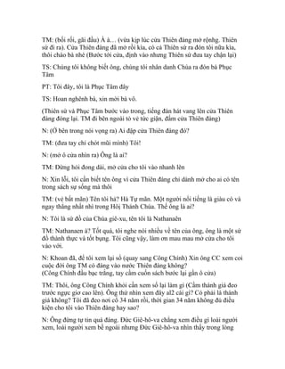 TM: (bối rối, gãi đầu) À à… (vừa kịp lúc cửa Thiên đàng mở rộnhg. Thiên
sứ đi ra). Cửa Thiên đàng đã mở rồi kìa, có cả Thiên sứ ra đón tôi nữa kìa,
thôi chào bà nhé (Bước tới cửa, định vào nhưng Thiên sứ đưa tay chận lại)
TS: Chúng tôi không biết ông, chúng tôi nhân danh Chúa ra đón bà Phục
Tâm
PT: Tôi đây, tôi là Phục Tâm đây
TS: Hoan nghênh bà, xin mời bà vô.
(Thiên sứ và Phục Tâm bước vào trong, tiếng đàn hát vang lên cửa Thiên
đàng đóng lại. TM đi bên ngoài tỏ vẻ tức giận, đấm cửa Thiên đàng)
N: (Ở bên trong nói vọng ra) Ai đập cửa Thiên đàng đó?
TM: (đưa tay chỉ chót mũi mình) Tôi!
N: (mở ô cửa nhìn ra) Ông là ai?
TM: Đừng hỏi đong dài, mở cửa cho tôi vào nhanh lên
N: Xin lỗi, tôi cần biết tên ông vì cửa Thiên đàng chỉ dành mở cho ai có tên
trong sách sự sống mà thôi
TM: (vẻ bất mãn) Tên tôi hả? Hà Tự mãn. Một người nổi tiếng là giàu có và
ngay thẳng nhất nhì trong Hôị Thánh Chúa. Thế ông là ai?
N: Tôi là sứ đồ của Chúa giê-xu, tên tôi là Nathanaên
TM: Nathanaen à? Tốt quá, tôi nghe nói nhiều về tên của ông, ông là một sứ
đồ thành thực và tốt bụng. Tôi cũng vậy, làm ơn mau mau mở cửa cho tôi
vào với.
N: Khoan đã, để tôi xem lại sổ (quay sang Công Chính) Xin ông CC xem coi
cuộc đời ông TM có đáng vào nước Thiên đàng không?
(Công Chính đầu bạc trắng, tay cầm cuốn sách bước lại gần ô cửa)
TM: Thôi, ông Công Chính khỏi cần xem sổ lại làm gì (Cầm thánh giá đeo
trước ngực giơ cao lên). Ông thử nhìn xem đây al2 cái gì? Có phải là thánh
giá không? Tôi đã đeo nơi cổ 34 năm rồi, thời gian 34 năm không đủ điều
kiện cho tôi vào Thiên đàng hay sao?
N: Ông đừng tự tin quá đáng. Đức Giê-hô-va chẳng xem điều gì loài người
xem, loài người xem bề ngoài nhưng Đức Giê-hô-va nhìn thấy trong lòng
 