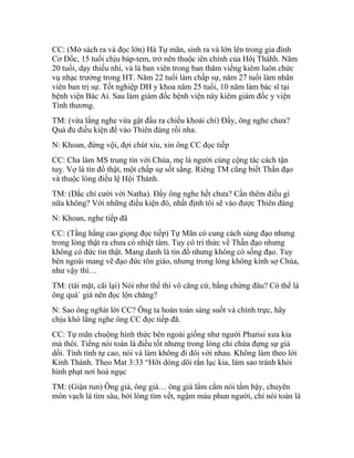 CC: (Mở sách ra và đọc lớn) Hà Tự mãn, sinh ra và lớn lên trong gia đình
Cơ Đốc, 15 tuổi chịu báp-tem, trở nên thuộc iên chính của Hôị Tháhh. Năm
20 tuổi, dạy thiếu nhi, và là ban viên trong ban thăm viếng kiêm luôn chức
vụ nhạc trưởng trong HT. Năm 22 tuổi làm chấp sự, năm 27 tuổi làm nhân
viên ban trị sự. Tốt nghiệp DH y khoa năm 25 tuổi, 10 năm làm bác sĩ tại
bệnh viện Bác Ai. Sau làm giám đốc bệnh viện này kiêm giám đốc y viện
Tình thương.
TM: (vừa lắng nghe vừa gật đầu ra chiều khoái chí) Đấy, ông nghe chưa?
Quá đủ điều kiện để vào Thiên đàng rồi nha.
N: Khoan, đừng vội, đợi chút xíu, xin ông CC đọc tiếp
CC: Cha làm MS trung tín với Chúa, mẹ là người cùng cộng tác cách tận
tuỵ. Vợ là tín đồ thật, một chấp sự sốt sắng. Riêng TM cũng biết Thần đạo
và thuộc lòng điều lệ Hội Thánh.
TM: (Đắc chí cười với Natha). Đấy ông nghe hết chưa? Cần thêm điều gì
nữa không? Với những điều kiện đó, nhất định tôi sẽ vào được Thiên đàng
N: Khoan, nghe tiếp đã
CC: (Tằng hắng cao giọng đọc tiếp) Tự Mãn có cung cách sùng đạo nhưng
trong lòng thật ra chưa có nhiệt tâm. Tuy có trí thức về Thần đạo nhưng
không có đức tin thật. Mang danh là tín đồ nhưng không có sống đạo. Tuy
bên ngoài mang vẽ đạo đức tôn giáo, nhưng trong lòng không kính sợ Chúa,
như vậy thì…
TM: (tái mặt, cãi lại) Nói như thế thì vô căng cứ, bằng chứng đâu? Có thể là
ông quá` già nên đọc lộn chăng?
N: Sao ông ng8át lời CC? Ông ta hoàn toàn sáng suốt và chính trực, hãy
chịu khó lắng nghe ông CC đọc tiếp đã.
CC: Tự mãn chuộng hình thức bên ngoài giống như người Pharisi xưa kia
mà thôi. Tiếng nói toàn là điều tốt nhưng trong lòng chỉ chứa đựng sự giả
dối. Tính tình tự cao, nói và làm không đi đôi với nhau. Không làm theo lời
Kinh Thánh. Theo Mat 3:33 “Hỡi dòng dõi rắn lục kia, làm sao tránh khỏi
hình phạt nơi hoả ngục
TM: (Giận run) Ông già, ông già… ông già lẩm cẩm nói tầm bậy, chuyên
môn vạch lá tìm sâu, bới lòng tìm vết, ngậm máu phun người, chỉ nói toàn là
 