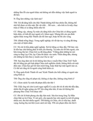 những lầm lỗi của người khác mà không nói đến những việc lành người ta
đã làm.
N: Ông làm những việc lành nào?
TM: Tôi đã dâng hiến cho Hội Thánh không biết bao nhiêu lần, không thể
nhớ hết được cả tiền mặt, lẫn vật chất… Để xem… nếu tính ra là mấy chục
triệu à! Đâu có ai dâng nhiều như tôi
CC: Đúng vậy, nhưng Tự mãn chỉ dâng hiến cho Chúa khi có đông người
hiện diện, cố tình để mọi người cố ý khen ngợi. Nhưng khi các gia đình
nghèo khác trong Hội Thánh cần thì làm ngơ, hoặc bố thí cho xong.
TM: (Đánh trống lãng). Trong nghề nghiệp, tôi rất tận tuỵ và cũng đã từng
cứu một số bệnh nhân
CC: Nó chỉ là bổn phận nghề nghiệp. Xét kỹ động cơ thúc đẩy TM làm việc
là tiền bạc chứ không phải là tình yêu thương. Tự mãn chỉ tốt bên ngoài, còn
bên trong thủ lợi. Chúa Giê-xu đã từng phán: “Chẳng phải những kẻ nói
cùng ta rằng Lạy Chú, lạy Chúa thì được vào nước Thiên đàng đâu, nhưng
chỉ những kẻ làm theo ý muốn của Cha ta vậy”
TM: Sao ông dám nói là tôi không làm theo ý muốn Đức Chúa Trời? Suốt
đời tôi hằng gìn giữ luật pháp Chúa cách nghiêm chỉnh, không thiếu sót một
điều nào. Chưa bao giờ tôi làm mích lòng, hoặc thiệt hại một người nào cả.
Có thể nói rằng tôi là người công bình hiếm có.
N: Ông quên Kinh Thánh rồi sau? Kinh Thánh cho biết chẳng có người nào
công bình cả
TM: Ông cho rằng tôi phạm tội, không có đạo đức, không công bình à?
CC: (Xem sách) Tự mãn đã phạm điều răn thứ 1
TM: Chắc ông nói chơi (cười ngạo nghễ) Cả cuộc đời tôi đi nhà thờ đều đặn,
nhiều lần đi nghe giảng các HT lớn cũng như nhỏ, lẽ nào tôi không thờ
phượng Đưc Chúa Trời được nhỉ!
CC: Đó chỉ là bình phong che đậy bên noài. Sâu kín trong lòng Tự Mãn
chưa thật sự tin Chúa. Vì nói giỏi, cầu nguyện hay nên người ta mời đi giảng
nhiều nơi, thu hút nhiều người. TM không có Chúa, chỉ có tiển bạc, danh
vọng, hưởng thụ mà thôi (xem sách nói tiếp. TM còn phạm điều răn thứ 6
 