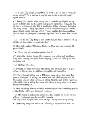 TM: (La lên) Ông có lộn không? Điều răn thứ 6 là gì? Có phải là “chớ giết
người không?” Tôi là một bác sĩ giỏi, tôi toàn là cứu người chứ có giết
người nào đâu?
CC: Đúng! TM có chữa bệnh, nhưng toàn là chữa cho người giàu, nhưng
người có thể trả tiền mà thôi, cònh những người nghèo khó, cơ cực, thì ông
từ chối vì họ không có têìn. Thế là họ chết đâu đó bên vệ đường, dưới gầm
cầu trong xó chợ… Thấy người bệnh cần cứu chữa mà không cứu chữa là
phạm tội giết người. Giacơ có nói rõ: “Người biết làm điều lành mà không
làm thì phạm tội giết người” (xem tiếp) Ngoài ra TM còn phạm điều răn thứ
7
TM: (Toát mồ hôi) Ông đừng có làm khó tôi nữa, tôi đâu có phản bội với vợ
tôi đâu mà lăng nhăng với người nào đâu?
N: Chúa Giê-xu phán: “Hễ ai ngó đàn bà mà động lòng ham muốn thì đã
phạm tội rồi”
TM: Tôi tin rằng tôi không bao giờ làm điều đó
CC: Cách đây 10 năm, ông có đến vũ trường, xem những hình ảnh không
đáng xem. Khi ông xem phim ấy thì lòng ông ra làm sao? Điều ấy chỉ một
mình ông biết
TM: (lắp bắp) Tôi… tôi…
N: Đừng tự dối mình. Đức Chúa Trời không chịu khinh dể đâu, vì ai gieo
gióng chi thì gặt giống ấy. Vì không điều gì kín mà không lộ ra
CC: TM bị định tội không phải là TM phạm nhiều tội hay làm nhiều điều
gian ác, nhưng vì TM không chịu ăn năn, đến chết vẫn không ăn năn. Vì
không thật lòng tin Chúa Giê-xu, nên không được tẩy sạch tội lỗi. Người nào
giấu tội lỗi mình sẽ không được may mắn, nhưng ai xưng nó ra và lìa bỏ nó
thì sẽ được thương xót…
N: Theo tôi thì ông nên đến nơi khác, nơi mà ông đã chọn, chứ không phải là
ở đây (Natha và CC quay lưng định vào trong)
TM: (Hốt hoảng la lên) Khoan, khoan đã… Hai ông làm ơn cho tôi hỏi một
điều này (Hai người quay lại nhìn TM chờ đợi)
Hai ông có biết bây giờ vợ tôi ở đâu không? Cha mẹ tôi có ở đây không?
CC: (Mở từng trang sách đỏ) Có cả 3 đều đang ở đay với Đức Chúa Trời
 