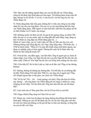 TM: Như vậy thì những ngưtời thân yêu của tôi đều đã vào Thiên đàng,
riêng tôi thì phải chịu hình phạt nơi hoả ngục. Tôi không được hoàn toàn tốt
đẹp, nhưng vợ tôi rất tốt, vì vợ tôi, vì cha mẹ tôi, xin hai ông cho tôi vào
Thiên đàng với.
N: Thiên đàng khác hẳn trần gian, không thể vì tình cảm riêng tư mà chấp
nhận lời yêu cầu của ông được. Cha mẹ và vợ của ông không thể kéo ông
vào Thiên đàng được. Mỗi người có một linh hồn, linh hồn nào phạm tội thì
sẽ chết (Natha và CC bước vào trong)
TM: (Không muốn rời khỏi nơi đó, đi qua đi lại ngóng trông, tự nhiên TM
thấy cha mẹ và vợ của mình, mặc áo trắng đầu đội mão bằng vàng, đang ca
hát với thiên sứ, ông đập cửa Thiên đàng gấp rút…)
Mình ơi! Anh ở đây, em ơi! Anh ở đây nè! Mẹ ơi! Mở cửa cho con với!
(Nhưng không một tiếng đáp lời, chỉ văng vẳng tiếng nhạc. TM buồn rầu…)
(TM tự trách mình: “Than ôi! Cả cuộc đời mình sống cách khôn ngoan, tạo
được cơ nghiệp, giàu có hơn người. Nhưng kết cuộc lại bi thảm như vầy.
Muốn ăn năn cũng đã muộn rồi”
KT: (Vừa đi lên, vừa đấm ngực, vừa lẩm bẩm. Ông là người già cả, bước đi
chậm chạp). Lạy Chúa, xin Ngài tha tội cho con như Ngài đã tha thứ cho tên
trộm cướp. Chúa ơi! Xin Ngài tha tội cho con (Ông luôn miệng nói câu này)
TM: (Vừa thấy KT thì la lên) Luật sư, luật sư đi đâu vậy? Ông có lạc đường
không?
KT: Không, không tôi không lạc đường đâu. Tôi biết đây là con đường dẫn
tôi đến Thiên đàng (Trố mắt nhìn TM) Ua, sao ông còn ở ngoài này? Ông
nổi têínglà ngoan đạo ở trần gian, sao chưa vào Thiên đàng?
TM: Tôi ấy hả? Tôi… tôi… (cười gượng, nói nhỏ). Ông xấu hơn tôi nhiều
mà, nhưng… nếu ông được vào Thiên đàng thì tôi cũng có nhiều hy vọng
(Ngừng lại nói tiếp). Tôi hỏi thiệt nhé. Ông làm như thế nào mà lên được
đây?
KT: Làm cách nào à? Đơn giản lắm, chỉ tin Ch1ua Giê-xu mà thôi
TM: (Ngạc nhiên) Ông cũng tin Chúa Giê-xu sao?
KT: Đúng vậy, trước kia tôi phạm tội nặng dường như không thể thoát khỏi
hình phạt. Nhưng ơn cứu rỗi đã dành cho tôi, tôi chỉ tiếc rằng gần cuối đời
tôi mới tin Chúa nên không có thì giờ để bày tỏ tình yêu thương và lòng biết
ơn của tôi đối với Chúa
 