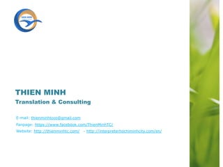 E-mail: thienminhtcco@gmail.com
Fanpage: https://www.facebook.com/ThienMinhTC/
Website: http://thienminhtc.com/ - http://interpreterhochiminhcity.com/en/
THIEN MINH
Translation & Consulting
 