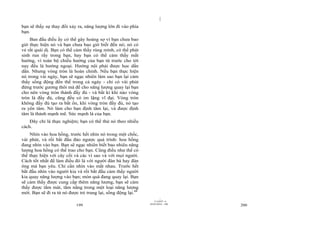 |
|
11/10/97 -4
199 28/03/2010 - 100
200
bạn sẽ thấy sự thay đổi xảy ra, năng lượng lớn đi vào phía
bạn.
Ban đầu điều ấy có thể gây hoảng sợ vì bạn chưa bao
giờ thực hiện nó và bạn chưa bao giờ biết đến nó; nó có
vẻ rất quái dị. Bạn có thể cảm thấy rùng mình, có thể phát
sinh run rẩy trong bạn, hay bạn có thể cảm thấy mất
hướng, vì toàn bộ chiều hướng của bạn từ trước cho tới
nay đều là hướng ngoại. Hướng nội phải được học dần
dần. Nhưng vòng tròn là hoàn chỉnh. Nếu bạn thực hiện
nó trong vài ngày, bạn sẽ ngạc nhiên làm sao bạn lại cảm
thấy sống động đến thế trong cả ngày - chỉ có vài phút
đứng trước gương thôi mà để cho năng lượng quay lại bạn
cho nên vòng tròn thành đầy đủ - và bất kì khi nào vòng
tròn là đầy đủ, cũng đều có im lặng vĩ đại. Vòng tròn
không đầy đủ tạo ra bất ổn, khi vòng tròn đầy đủ, nó tạo
ra yên tâm. Nó làm cho bạn định tâm lại, và được định
tâm là thành mạnh mẽ. Sức mạnh là của bạn.
Đây chỉ là thực nghiệm; bạn có thể thử nó theo nhiều
cách.
Nhìn vào hoa hồng, trước hết nhìn nó trong một chốc,
vài phút, và rồi bắt đầu đảo ngược quá trình: hoa hồng
đang nhìn vào bạn. Bạn sẽ ngạc nhiên biết bao nhiêu năng
lượng hoa hồng có thể trao cho bạn. Cũng điều như thế có
thể thực hiện với cây cối và các vì sao và với mọi người.
Cách tốt nhất để làm điều đó là với người đàn bà hay đàn
ông mà bạn yêu. Chỉ cần nhìn vào mắt nhau. Trước hết
bắt đầu nhìn vào người kia và rồi bắt đầu cảm thấy người
kia quay năng lượng vào bạn; món quà đang quay lại. Bạn
sẽ cảm thấy được cung cấp thêm năng lượng, bạn sẽ cảm
thấy được tắm mát, tắm nắng trong một loại năng lượng
mới. Bạn sẽ đi ra từ nó được trẻ trung lại, sống động lại.88
 