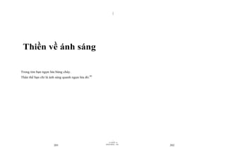 |
|
11/10/97 -4
201 28/03/2010 - 101
202
Thiền về ánh sáng
Trong tim bạn ngọn lửa bùng cháy.
Thân thể bạn chỉ là ánh sáng quanh ngọn lửa đó.89
 
