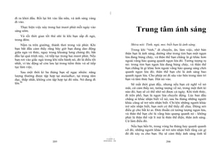 |
|
11/10/97 -4
205 28/03/2010 - 103
206
đi ra khỏi đầu. Rồi lại hít vào lần nữa, và ánh sáng vàng
đi vào.
Thực hiện việc này trong hai mươi phút mỗi ngày vào
sáng sớm.
Và rồi thời gian tốt thứ nhì là khi bạn sắp đi ngủ,
trong đêm.
Nằm ra trên giường, thảnh thơi trong vài phút. Khi
bạn bắt đầu cảm thấy rằng bây giờ bạn đang dao động
giữa ngủ và thức, ngay trong khoảng lưng chừng đó, bắt
đầu lại quá trình này, và tiếp tục trong hai mươi phút. Nếu
bạn rơi vào giấc ngủ trong khi tiến hành nó, đó là điều tốt
nhất, vì tác động sẽ còn lưu lại trong tiềm thức và sẽ tiếp
tục làm việc.
Sau một thời kì ba tháng bạn sẽ ngạc nhiên: năng
lượng thường được tập hợp tại muladhar, tại trung tâm
dục, thấp nhất, không còn tập hợp tại đó nữa. Nó đang đi
lên.90
Trung tâm ánh sáng
Shiva nói: Tỉnh, ngủ, mơ, biết bạn là ánh sáng.
Trong khi “tỉnh,” di chuyển, ăn, làm việc, nhớ bản
thân bạn là ánh sáng, dường như trong tim bạn một ngọn
lửa đang bùng cháy, và thân thể bạn chẳng là gì khác hơn
ngoài vầng hào quang quanh ngọn lửa đó. Tưởng tượng ra
nó: trong tim bạn ngọn lửa đang bùng cháy, và thân thể
bạn chẳng là gì khác hơn ngoài vầng hào quang sáng chói
quanh ngọn lửa đó; thân thể bạn chỉ là ánh sáng bao
quanh ngọn lửa. Cho phép nó đi sâu vào bên trong tâm trí
bạn và tâm thức bạn. Hút nó vào.
Sẽ mất thời gian đấy, nhưng nếu bạn cứ nghĩ về nó
mãi, cứ cảm thấy nó, tưởng tượng về nó, trong một thời kì
nào đó, bạn sẽ có thể nhớ nó được cả ngày. Khi tỉnh thức,
đi trên phố, bạn là ngọn lửa chuyển động. Lúc ban đầu
chẳng ai khác nhận biết về nó, sau ba tháng những người
khác cũng sẽ trở nên nhận biết. Chỉ khi những người khác
trở nên nhận biết, bạn mới có thể thấy dễ chịu. Đừng nói
điều gì cho bất kì ai. Đơn thuần cứ tưởng tượng ngọn lửa,
và thân thể bạn chỉ là vầng hào quang quanh nó - không
phải là thân thể vật lí mà là thân thể điện, thân ánh sáng.
Cứ làm điều đó.
Nếu bạn bền bỉ, trong vòng ba tháng hay quanh quanh
cỡ đó, những người khác sẽ trở nên nhận biết rằng cái gì
đó đã xảy ra cho bạn. Họ sẽ cảm thấy ánh sáng tinh tế
 
