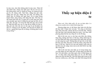 |
|
11/10/97 -4
209 28/03/2010 - 105
210
là máy móc, tâm thức không phải là máy móc. Thân thể
cần nhiên liệu, chúng cần nghỉ ngơi. Đó là lí do tại sao
khi chúng được sinh ra, chúng trẻ trung, rồi chúng trở nên
già đi, rồi chúng chết. Tâm thức, chẳng bao giờ sinh,
chẳng bao giờ già, chẳng bao giờ chết. Nó không cần
nhiên liệu, nó không cần nghỉ ngơi. Nó là năng lượng
thuần khiết, năng lượng vĩnh hằng bất diệt. Nếu bạn có
thể mang hình ảnh này về ngọn lửa và ánh sáng qua cánh
cửa của giấc ngủ, bạn sẽ chẳng bao giờ ngủ lại nữa, chỉ có
thân thể, vẫn ngủ. Và trong khi thân thể ngủ, bạn sẽ biết
nó. Một khi điều này xảy ra, bạn đã trở thành cái thứ tư.
Bây giờ việc tỉnh việc mơ và việc ngủ là các bộ phận của
tâm trí. Chúng là các bộ phận, còn bạn đã trở thành cái
thứ tư - người đã đi qua tất cả chúng và không phải là một
trong chúng.91
Thấy sự hiện diện ê
te
Shiva nói: Devi thân mến, đi vào sự hiện diện ê te
đang toả xa phía trên và dưới hình dạng bạn.
Phương pháp này có thể được thực hiện chỉ nếu bạn
đã thực hiện “Chạm như vật nhẹ.” Nó cũng có thể được
thực hiện tách biệt, nhưng thế thì sẽ rất khó đấy. Nhưng
nếu bạn thực hiện phương pháp kia trước, việc thực hiện
phương pháp thứ hai này cũng tốt và rất dễ dàng.
Bất kì khi nào xảy ra việc bạn cảm thấy nhẹ nhàng,
lâng lâng, dường như bạn có thể bay, bỗng nhiên bạn sẽ
trở nên nhận biết rằng xung quanh hình dạng thân thể bạn
có ánh sáng hơi xanh. Nhưng điều đó bạn chỉ có thể thấy
khi bạn cảm thấy rằng bạn có thể bay bổng, rằng thân thể
bạn có thể bay, rằng nó trở nên nhẹ nhàng, hoàn toàn tự
do khỏi mọi sức nặng, hoàn toàn tự do khỏi bất kì lực hấp
dẫn xuống đất.
Bất kì khi nào bạn cảm thấy sự vô trọng lượng này,
với mắt nhắm trở nên nhận biết về hình dạng của thân thể
bạn. Với mắt nhắm, cảm thấy ngón chân và hình dạng của
nó, và cẳng chân cùng hình dạng của nó, rồi đến hình
dạng của toàn bộ thân thể. Nếu bạn đang ngồi trong tư thế
hoa sen siddhasana, như Phật, cảm thấy hình dạng đó khi
 