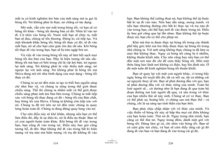 |
|
11/10/97 -4
219 28/03/2010 - 110
220
mắt ta có kinh nghiệm âm bản của ánh sáng mà ta gọi là
bóng tối. Nó không phải là thực, nó chẳng có tác dụng.
Mở mắt, vẫn còn mở mắt trong bóng tối, và bạn sẽ có
bóng tối khác - bóng tối dương bản có đó. Nhìn kĩ vào nó
đi. Cứ nhìn vào bóng tối. Nước mắt bạn sẽ chảy ra, mắt
bạn sẽ đau, chúng sẽ tổn thương. Đừng lo, cứ tiếp tục. Và
một khoảnh khắc bóng tối, bóng tối thực có đó, sẽ đi vào
mắt bạn, nó sẽ cho bạn cảm giác êm dịu rất sâu. Khi bóng
tối thực đi vào trong bạn, bạn sẽ bị tràn ngập bởi nó.
Và việc đi vào trong bóng tối này sẽ làm hết sạch mọi
bóng tối âm bản của bạn. Đây là hiện tượng rất sâu sắc.
Bóng tối mà bạn có bên trong chỉ là vật âm bản; nó ngược
lại ánh sáng. Nó không phải là việc thiếu ánh sáng; nó
ngược lại với ánh sáng. Nó không phải là bóng tối mà
Shiva đang nói tới như hình dạng của mọi dạng - bóng tối
thực có đó.
Chúng ta sợ nó đến mức ta tạo ra biết bao nguồn sáng
chỉ như bảo vệ, và chúng ta sống trong thế giới được
chiếu sáng. Thế thì chúng ta nhắm mắt và thế giới được
chiếu sáng phản ánh âm bản bên trong. Chúng ta mất tiếp
xúc với bóng tối thực đang có đó - bóng tối của Bản chất,
hay bóng tối của Shiva. Chúng ta không còn tiếp xúc với
nó. Chúng ta đã trở nên sợ nó đến mức chúng ta quay
lưng hoàn toàn đi. Chúng ta đang đứng quay lưng vào nó.
Cho nên điều này sẽ khó khăn, nhưng nếu bạn có thể
làm điều đó, đấy là sự diệu kì, nó là điều ảo thuật. Bạn sẽ
có con người hoàn toàn khác. Khi bóng tối đi vào trong
bạn, bạn cũng đi vào trong nó. Điều này bao giờ cũng
tương hỗ, đi đôi. Bạn không thể đi vào trong bất kì hiện
tượng vũ trụ nào mà hiện tượng vũ trụ đó không đi vào
bạn. Bạn không thể cưỡng đoạt nó, bạn không thể ép buộc
bất kì sự đi vào nào. Nếu bạn sẵn sàng, mong manh, và
nếu bạn nhường đường cho bất kì thực tại vũ trụ nào đi
vào trong bạn, chỉ thế bạn mới đi vào được trong nó. Điều
ấy bao giờ cũng qua lại lẫn nhau. Bạn không thể ép buộc
được nó; bạn chỉ có thể cho phép nó.
Khó mà tìm ra được thực tại bóng tối trong các thành
phố bây giờ; khó mà tìm thấy được thực tại bóng tối trong
nhà chúng ta. Với ánh sáng không thực chúng ta đã làm ra
mọi thứ không thực. Ngay cả bóng tối cũng bị ô nhiễm,
không thuần khiết nữa. Cho nên cũng hay nếu bạn có thể
đến một nơi nào đó chỉ để cảm thấy bóng tối. Đến một
thôn làng hẻo lánh nơi không có điện, hay lên đỉnh núi. Ở
đó một tuần để kinh nghiệm bóng tối thuần khiết.
Bạn sẽ quay lại với một con người khác, vì trong bẩy
ngày bóng tối tuyệt đối đó, tất cả nỗi sợ, tất cả những cái
sợ nguyên thuỷ sẽ tới. Bạn sẽ phải đương đầu với quỉ, bạn
sẽ phải đương đầu với vô thức riêng của mình. Toàn bộ
loài người sẽ... cứ dường như là bạn đang đi qua toàn bộ
đoạn đường mà loài người đã qua, và sâu trong vô thức
của bạn nhiều thứ sẽ nảy sinh. Chúng sẽ có vẻ thực. Bạn
có thể phát sợ, hoảng hốt, vì chúng sao mà thực thế - và
chúng, chỉ là sự sáng tạo tinh thần của bạn thôi.
Bạn phải chịu chấp nhận với vô thức của mình. Và
việc thiền về bóng tối này sẽ hấp thu mọi cái điên khùng
của bạn hoàn toàn. Thử nó đi. Ngay trong nhà mình, bạn
cũng có thể thử nó. Ngay trong đêm, dành một giờ với
bóng tối. Đừng làm gì cả, chỉ nhìn vào bóng tối. Bạn sẽ
có cảm giác tan chảy, và bạn sẽ cảm thấy rằng cái gì đó
đang đi vào bạn và bạn đang đi vào trong cái gì đó.
 