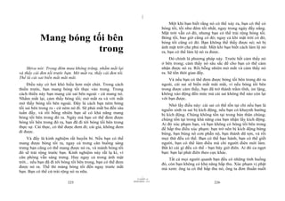 |
|
11/10/97 -4
225 28/03/2010 - 113
226
Mang bóng tối bên
trong
Shiva nói: Trong đêm mưa không trăng, nhắm mắt lại
và thấy cái đen tối trước bạn. Mở mắt ra, thấy cái đen tối.
Thế là cái sai biến mất mãi mãi.
Điều này có hơi khó hiểu hơn một chút. Trong cách
thiền trước, bạn mang bóng tối thực vào trong. Trong
cách thiền này bạn mang cái sai bên ngoài - cứ mang nó.
Nhắm mắt lại, cảm thấy bóng tối; mở mắt ra và với mắt
mở thấy bóng tối bên ngoài. Đây là cách bạn ném bóng
tối sai bên trong ra - cứ ném nó đi. Sẽ phải mất ba đến sáu
tuần đấy, và rồi bỗng nhiên bạn sẽ có khả năng mang
bóng tối bên trong đó ra. Ngày mà bạn có thể đem được
bóng tối bên trong đó ra, bạn đã đi tới bóng tối bên trong
thực sự. Cái thực, có thể được đem đi; cái giả, không đem
đi được.
Và đấy là kinh nghiệm rất huyền bí. Nếu bạn có thể
mang được bóng tối ra, ngay cả trong căn buồng sáng
trưng bạn cũng có thể mang được nó ra, và mảnh bóng tối
đó sẽ trải rộng trước bạn. Kinh nghiệm này rất lạ kì, vì
căn phòng vẫn sáng trưng. Hay ngay cả trong ánh mặt
trời... nếu bạn đã đi tới bóng tối bên trong, bạn có thể đem
được nó ra. Thế thì mảng bóng tối đến ngay trước mắt
bạn. Bạn có thể cứ trải rộng nó ra nữa.
Một khi bạn biết rằng nó có thể xảy ra, bạn có thể có
bóng tối, tối như đêm tối nhất, ngay trong ngày đầy nắng.
Mặt trời vẫn có đó, nhưng bạn có thể trải rộng bóng tối.
Bóng tối, bao giờ cũng có đó; ngay cả khi mặt trời có đó,
bóng tối cũng có đó. Bạn không thể thấy được nó; nó bị
ánh mặt trời che phủ mất. Một khi bạn biết cách làm lộ nó
ra, bạn có thể làm lộ nó ra được.
Đó chính là phương pháp này. Trước hết cảm thấy nó
ở bên trong; cảm thấy nó sâu sắc để cho bạn có thể cảm
nhận được nó ra. Rồi bỗng nhiên mở mắt và cảm thấy nó
ra. Sẽ tốn thời gian đấy.
Và nếu bạn có thể đem được bóng tối bên trong đó ra
ngoài, cái sai sẽ biến mất mãi mãi, vì nếu bóng tối bên
trong được cảm thấy, bạn đã trở thành trầm tĩnh, im lặng,
không xáo động đến mức mà cái sai không thể nào còn lại
với bạn được.
Nhớ lấy điều này: cái sai có thể tồn tại chỉ nếu bạn là
nguồn sinh ra sai bị kích động, nếu bạn có khuynh hướng
bị kích động. Chúng không tồn tại trong bản thân chúng;
chúng tồn tại trong khả năng của bạn nhận lấy kích động.
Ai đó xúc phạm bạn, và bạn không có bóng tối bên trong
để hấp thu điều xúc phạm: bạn trở nên bị kích động bừng
bừng, bạn bùng nổ cơn phẫn nộ, bạn thành dữ tợn, và rồi
mọi thứ đều có thể. Bạn có thể bạo hành, bạn có thể giết
người, bạn có thể làm điều mà chỉ người điên mới làm.
Bất kì cái gì đều có thể - bạn bây giờ điên. Ai đó ca ngợi
bạn: bạn lại phát điên theo cực khác.
Tất cả mọi người quanh bạn đều có những tình huống
đó, còn bạn không có khả năng hấp thu. Xúc phạm vị phật
mà xem: ông ta có thể hấp thu nó, ông ta đơn thuần nuốt
 