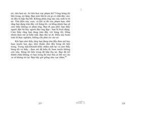 |
|
11/10/97 -4
227 28/03/2010 - 114
228
nó, tiêu hoá nó. Ai tiêu hoá xúc phạm đó? Vùng bóng tối
bên trong, im lặng. Bạn ném bất kì cái gì có chất độc vào;
nó đều bị hấp thu hết. Không phản ứng nào nảy sinh ra từ
nó. Thử điều này xem, và khi ai đó xúc phạm bạn, nhớ
rằng bạn đang tràn đầy với bóng tối, và bỗng nhiên bạn sẽ
cảm thấy không có phản ứng. Bạn đi qua phố; bạn thấy
người đàn bà hay người đàn ông đẹp - bạn bị kích động.
Cảm thấy rằng bạn đang tràn đầy với bóng tối; bỗng
nhiên đam mê sẽ biến mất. Bạn thử nó đi. Điều này hoàn
toàn là thực nghiệm, không cần phải tin vào nó.
Khi bạn cảm thấy rằng bạn đang tràn đầy đam mê hay
ham muốn hay dục, đơn thuần nhớ đến bóng tối bên
trong. Trong một khoảnh khắc nhắm mắt lại và cảm thấy
bóng tối và thấy - đam mê đã biến đi, ham muốn không
còn nữa. Bóng tối bên trong đã hấp thu nó. Bạn đã trở
thành chân không vô hạn trong đó mọi thứ có thể rơi vào
và sẽ không trở lại. Bạn bây giờ giống như vực thẳm.96
 