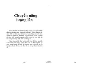 |
|
11/10/97 -4
229 28/03/2010 - 115
230
Chuyển năng
lượng lên
Điều đầu tiên là cảm thấy năng lượng của mình. Điều
đầu tiên là đừng hỏi, “Dùng nó thế nào?” Điều đầu tiên là:
cảm thấy nó thế nào và làm sao cảm thấy nó một cách
mạnh mẽ, đam mê, toàn bộ. Và cái đẹp là ở chỗ khi bạn
đã cảm thấy năng lượng của mình, chính từ cảm giác đó
mà sáng suốt nảy sinh: làm sao dùng nó.
Năng lượng bắt đầu hướng dẫn bạn. Không phải là
bạn hướng dẫn năng lượng đâu: chỉ có điều ngược lại
thôi, năng lượng bắt đầu di chuyển theo cách của nó và
bạn đơn thuần đi theo nó. Thế thì có cái tự nhiên và có tự
do.97
 