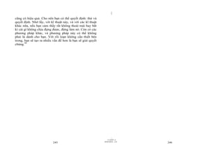 |
|
11/10/97 -4
245 28/03/2010 - 123
246
cũng có hiệu quả. Cho nên bạn có thể quyết định: thử và
quyết định. Nhớ lấy, với kĩ thuật này, và với các kĩ thuật
khác nữa, nếu bạn cảm thấy rất không thoải mái hay bất
kì cái gì không chịu đựng được, đừng làm nó. Còn có các
phương pháp khác, và phương pháp này có thể không
phải là dành cho bạn. Với rối loạn không cần thiết bên
trong, bạn sẽ tạo ra nhiều vấn đề hơn là bạn sẽ giải quyết
chúng.99
 