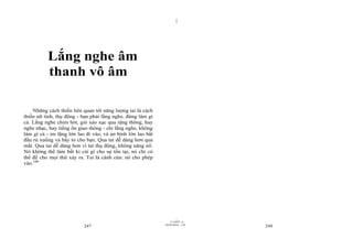 |
|
11/10/97 -4
247 28/03/2010 - 124
248
Lắng nghe âm
thanh vô âm
Những cách thiền liên quan tới năng lượng tai là cách
thiền nữ tính, thụ động - bạn phải lắng nghe, đừng làm gì
cả. Lắng nghe chim hót, gió xào xạc qua rặng thông, hay
nghe nhạc, hay tiếng ồn giao thông - chỉ lắng nghe, không
làm gì cả - im lặng lớn lao đi vào, và an bình lớn lao bắt
đầu rủ xuống và bầy tỏ cho bạn. Qua tai dễ dàng hơn qua
mắt. Qua tai dễ dàng hơn vì tai thụ động, không năng nổ.
Nó không thể làm bất kì cái gì cho sự tồn tại, nó chỉ có
thể để cho mọi thứ xảy ra. Tai là cánh cửa: nó cho phép
vào.100
 