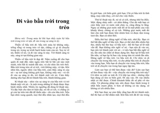 |
|
11/10/97 -4
271 28/03/2010 - 136
272
Đi vào bầu trời trong
trẻo
Shiva nói: Trong mùa hè khi bạn thấy toàn bộ bầu
trời trong trẻo vô tận, đi vào trong sự sáng tỏ ấy.
Thiền về bầu trời đi: bầu trời mùa hè không mây,
trống rỗng và trong trẻo vô tận, chẳng có gì di chuyển
trong nó, trong sự trinh bạch hoàn toàn của nó. Suy tư về
nó, thiền về nó, và đi vào sáng tỏ này. Trở thành sáng tỏ
này, sáng tỏ tựa không gian này.
Thiền về bầu trời là đẹp đẽ. Nằm xuống để cho bạn
quên đi mặt đất; nằm ngửa trên bất kì bãi cát nào một
mình, trên bất kì mảnh đất nào, và chỉ nhìn lên trời thôi.
Bầu trời trong trẻo sẽ có ích - trời không mây, vô tận. Khi
nhìn lên, ngước nhìn vào bầu trời, cảm thấy sáng tỏ của
nó - sự mở rộng không giới hạn, không mây mù - và rồi
đi vào sự sáng tỏ đó, trở thành một với nó. Cảm thấy
dường như bạn đã trở thành bầu trời, thành không gian.
Kĩ thuật này - nhìn vào sự sáng tỏ của bầu trời và trở
thành một với nó - là một trong những kĩ thuật được thực
hành nhiều nhất. Nhiều tín ngưỡng đã dùng kĩ thuật này.
Và đặc biệt cho tâm trí hiện đại, nó rất có ích, vì chẳng có
gì còn lại trên trái đất để thiền nữa - chỉ còn bầu trời. Nếu
bạn nhìn xung quanh, mọi thứ đều nhân tạo, mọi thứ đều
bị giới hạn, với biên giới, giới hạn. Chỉ có bầu trời là tĩnh
lặng, may mắn thay, cởi mở cho việc thiền.
Thử kĩ thuật này đi, nó sẽ có ích, nhưng nhớ ba điều.
Một: đừng nháy mắt - cứ nhìn thẳng. Cho dù mắt bạn có
cảm thấy mỏi và nước mắt chảy ra, cũng đừng lo lắng.
Ngay cả những giọt nước mắt đó sẽ là một phần của việc
khuây khoả; chúng sẽ có ích. Những giọt nước mắt đó
làm cho mắt bạn được hồn nhiên hơn và được tắm trong
tươi tắn. Bạn cứ nhìn thôi.
Điều thứ hai: đừng nghĩ về bầu trời, nhớ lấy. Bạn có
thể bắt đầu nghĩ về bầu trời. Bạn có thể nhớ đến nhiều bài
thơ, nhiều bài thơ hay về bầu trời - thế thì bạn sẽ lỡ mất
vấn đề. Bạn không nên nghĩ về nó - bạn nên đi vào nó,
bạn nên trở thành một với nó - vì nếu bạn bắt đầu nghĩ về
nó, lần nữa rào chắn sẽ được dựng lên. Bạn lại lỡ bầu trời
lần nữa, và bạn lại bị bao vây trong tâm trí mình lần nữa.
Đừng nghĩ về bầu trời. Là bầu trời đi. Chỉ nhìn và di
chuyển vào trong bầu trời, và cho phép bầu trời di chuyển
vào trong bạn. Nếu bạn di chuyển vào trong bầu trời, bầu
trời sẽ di chuyển vào trong bạn ngay lập tức.
Làm sao bạn có thể làm được việc đó? Làm sao bạn
sẽ làm được việc đó - việc chuyển vào trong bầu trời này?
Cứ nhìn xa mãi xa mãi đi. Cứ tiếp tục nhìn - dường như
bạn đang cố tìm ra biên giới. Đi sâu vào. Đi vào nhiều
nhất có thể được. Chính khoảnh khắc đó sẽ phá vỡ rào
chắn. Và phương pháp này nên được thực hành trong ít
nhất bốn mươi phút; ít hơn sẽ không có tác dụng, sẽ
không có ích nhiều lắm.
Khi bạn thực sự cảm thấy rằng bạn đã trở thành một,
thế thì bạn có thể nhắm mắt. Khi bầu trời đã đi vào trong
 