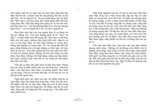 |
|
11/10/97 -4
277 28/03/2010 - 139
278
Chỉ nhắm mắt lại và ngồi bạn sẽ cảm thấy rằng đôi khi
thân thể rất lớn - choán toàn bộ căn phòng; đôi khi nó lại
nhỏ thế - chỉ là nguyên tử. Tại sao hình dạng này lại thay
đổi? Khi chú ý của bạn thay đổi, hình dạng thân thể bạn
cũng thay đổi. Nếu bạn đang bao gồm, nó sẽ trở nên lớn;
nếu bạn loại trừ - “cái này không phải là ta, cái này không
phải là ta” -, nó trở thành rất tỉ mỉ, rất nhỏ, nguyên tử.
Bao hàm mọi thứ vào con người bạn đi và đừng bỏ
thứ gì. Đừng nói, “Cái này không phải là ta.” Nói, “ta
đấy,” và hàm chứa mọi thứ trong đó. Nếu bạn có thể làm
điều này khi ngồi, những điều tuyệt đối mới, diệu kì sẽ
xảy ra cho bạn. Bạn sẽ cảm thấy không có trung tâm,
trong bạn không có trung tâm. Và với trung tâm đã trôi
qua, cũng không còn cái ngã, không có bản ngã; chỉ tâm
thức là còn lại - tâm thức giống bầu trời bao phủ mọi thứ.
Và khi nó trưởng thành, không chỉ hơi thở riêng của bạn
được bao hàm, không chỉ hình dạng riêng của bạn được
bao hàm; chung cuộc toàn bộ vũ trụ cũng trở nên được
bao hàm cho bạn.
Vấn đề cơ bản cần phải nhớ là tính bao hàm. Đừng
loại trừ. Đây là điểm mấu chốt cho lời kinh này - tính bao
hàm, việc bao hàm. Bao hàm và trưởng thành. Bao hàm
và mở rộng. Thử nó với thân thể bạn, và rồi thử nó với cả
thế giới bên ngoài nữa.
Ngồi dưới gốc cây, nhìn vào cây, rồi nhắm mắt lại và
cảm thấy rằng cây đang bên trong bạn. Nhìn lên bầu trời,
rồi nhắm mắt lại và cảm thấy rằng bầu trời là bên trong
bạn. Nhìn vào mặt trời đang lên, rồi nhắm mắt lại và cảm
thấy rằng mặt trời đang lên bên trong bạn. Cảm thấy bao
hàm nhiều hơn.
Một kinh nghiệm lớn lao sẽ xảy ra cho bạn. Khi bạn
cảm thấy rằng cây ở bên trong bạn, lập tức bạn sẽ cảm
thấy trẻ trung hơn, tươi tắn hơn. Và điều này không phải
là tưởng tượng, vì cây và bạn cả hai đều thuộc về đất. Bạn
và cây vừa bắt rễ trong cùng đất và chung cuộc cũng bắt
rễ trong cùng sự tồn tại. Cho nên khi bạn cảm thấy rằng
cây ở bên trong bạn, cây ở bên trong bạn - điều này không
là tưởng tượng nữa. Và lập tức bạn sẽ cảm thấy hiệu quả.
Cái sống động của cây, cái xanh thắm, cái tươi mát, làn
gió thoảng qua nó, sẽ được cảm thấy bên trong tim bạn.
Bao hàm ngày càng nhiều sự tồn tại và đừng loại trừ cái
gì cả.
Cho nên nhớ điều này: làm cho việc bao hàm thành
phong cách sống - không chỉ là phong cách thiền, mà là
phong cách sống, cách sống. Cố bao hàm ngày càng nhiều
hơn. Bạn càng bao hàm nhiều, bạn càng mở rộng nhiều,
biên giới của bạn càng lùi xa về chính các góc của sự tồn
tại. Rồi một ngày nào đó bạn là điều duy nhất; toàn bộ sự
tồn tại đều được bao hàm vào. Đây là điều tối thượng của
tất cả các kinh nghiệm tôn giáo.111
 